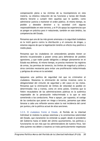 compensación plena a las víctimas de su incompetencia en esta
     materia. La drástica reducción de las funciones y tareas del Estado
     debería llevarle a cumplir bien aquellas que le queden, como
     administrar justicia o mantener el orden público. Al mismo tiempo, es
     posible y deseable devolver a la sociedad civil algunas
     responsabilidades en este terreno, y el P-Lib apoya las experiencias que
     se pongan en práctica para ir reduciendo, también en este ámbito, las
     competencias del Estado.

     Pensamos que una de las más graves amenazas a la seguridad ciudadana
     es la inútil guerra contra la distribución y el consumo de drogas, y
     estamos seguros de que la legalización tendría un efecto muy positivo a
     medio plazo.

     Pensamos que los ciudadanos sin antecedentes penales tienen un
     derecho incuestionable a poseer armas para defenderse de posibles
     agresiones, y que nadie puede obligarles a delegar plenamente en el
     Estado esa defensa. Al mismo tiempo, es preciso mantener los registros
     de armas, los permisos de tenencia, los límites de magnitud y calibre y
     otros controles necesarios para evitar una proliferación indiscriminada
     y peligrosa de armas en la sociedad.

     Apoyamos una política de seguridad vial que no criminalice al
     ciudadano. Deseamos la eliminación de normas invasivas como la
     obligatoriedad del cinturón de seguridad y del casco en las motos.
     Pensamos que la eliminación de límites de velocidad es posible en
     determinadas vías y tramos, como en otros países. Creemos que la
     fiebre recaudadora de las administraciones públicas es la auténtica
     responsable de la persecución indiscriminada a la que se está
     sometiendo a los conductores. Pese a apoyar, por supuesto, el castigo
     de las conductas que ponen en riesgo a terceros, pensamos que debe
     llevarse a cabo una reflexión serena sobre la real incidencia del carné
     por puntos y de la política actual de altas sanciones.

     3.3.5. El ciudadano frente al Estado. Al Partido de la Libertad
     Individual le molesta la pompa ostentosa y la ceremoniosa solemnidad
     del Estado, que claramente no entiende su papel: desde el presidente
     del Gobierno hasta el bedel del último ayuntamiento, los políticos y
     funcionarios no son más que los administradores de nuestra finca. Son
     ellos quienes nos deben a nosotros un trato particularmente respetuoso


Programa Político Marco del Partido de la Libertad Individual (P-Lib)     30
 