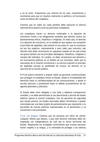 y no al revés. Proponemos una reforma de los usos, tratamientos y
     ceremonias para que se visualice realmente al político y al funcionario
     como servidores del ciudadano.

     Creemos que en todos los casos posibles debe aplicarse el silencio
     administrativo positivo ante las peticiones ciudadanas.

     Los ciudadanos tienen un derecho inalienable a la objeción de
     conciencia frente a las obligaciones estatales que atenten contra sus
     planteamientos éticos, filosóficos o religiosos. En todo caso, el derecho
     a la objeción de conciencia, en la medida en que supone una excepción
     al principio de legalidad, sólo existirá en los casos en que se reconozca
     así por ley orgánica, expresamente y para cada caso concreto; ese
     derecho sólo debe reconocerse en supuestos tasados en los que exista
     una grave colisión con los principios ideológicos, filosóficos, religiosos o
     morales del individuo. En cambio, no debe reconocerse ese derecho a
     los funcionarios públicos en el ámbito de sus funciones, dado que la
     naturaleza de la relación funcionarial y su estricta sujeción al principio
     de legalidad excluye la posibilidad de invocar tal derecho en el
     ejercicio de la función pública.

     El P-Lib quiere mantener y ampliar todas las garantías constitucionales
     que protegen al ciudadano frente al Estado, desde la inviolabilidad del
     domicilio hasta la confidencialidad de las comunicaciones, y desde el
     secreto bancario y profesional hasta el debido procedimiento de los
     agentes policiales y judiciales.

     El Estado debe estar obligado a una total y absoluta transparencia
     contable, y no debe permitírsele el uso discrecional y secreto de fondos
     públicos ajenos al control ciudadano. Con las garantías de seguridad
     que resulte preciso, los fondos reservados deben minimizarse y quedar
     controlados por una base amplia de parlamentarios que represente a la
     pluralidad de fuerzas políticas representadas en el parlamento y no
     únicamente a las principales.

     3.3.6. Las lenguas. Creemos que las personas son libres de utilizar
     cualquier idioma que deseen, y que este derecho individual debe ser
     respetado con independencia de cuál sea la forma territorial del
     Estado. Respetando los arraigados sentimientos que muchas personas
     tienen respeto a su lengua, y la necesidad de proteger a los idiomas


Programa Político Marco del Partido de la Libertad Individual (P-Lib)         31
 