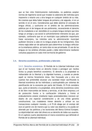 que se han visto históricamente maltratados, no podemos aceptar
       normas de ingeniería social que invadan la soberanía del individuo para
       imponerle o vetarle una u otra lengua en cualquier ámbito de su vida.
       No creemos que deba haber lenguas de primera y de segunda, ni en un
       sentido ni en el otro. Consideramos que debe abolirse el concepto de
       lengua oficial, y sustituirse en el ámbito de las administraciones
       públicas por el de lenguas de uso preferente, reconociendo el derecho
       de los ciudadanos a ser atendidos en su propia lengua siempre que ésta
       tenga un arraigo y uso social lo suficientemente relevante (lo que, por
       ejemplo, conllevaría que en un municipio cuya población mayoritaria
       fuese extranjera, los trámites ante la administración municipal
       pudiesen llevarse a cabo en la lengua propia de los inmigrantes). Esta
       misma regla debe ser de aplicación para determinar la lengua vehicular
       en la enseñanza pública, en tanto ésta no sea privatizada. El uso de las
       lenguas en los ámbitos oficiales puede y debe determinarse mediante
       consultas populares en cada nivel territorial de gobierno



3.4.   Derechos económicos, profesionales y laborales

       3.4.1. Derechos económicos. El Partido de la Libertad Individual cree
       que el ser humano tiene un derecho innato a perseguir por medios
       lícitos su propio beneficio económico. El derecho a la propiedad es
       indisociable de la libertad y la dignidad humana, y cuando se pierde
       aquél se merma ferozmente éstas. Han fracasado una y otra vez
       cuantos han pretendido alcanzar una sociedad mejor sacrificando la
       libertad económica de los individuos y sustituyéndola por sistemas de
       planificación de la economía por parte del Estado. El P-Lib considera
       que, junto al derecho a la propiedad, otros derechos económicos como
       el de libre intercambio de bienes y servicios, el de libre empresa y el
       de protección frente a la confiscación tributaria y frente al
       endeudamiento estatal (mediante topes preestablecidos) merecen ser
       objeto de una especial consideración y de una nítida garantía
       constitucional. Los ciudadanos tienen derecho a utilizar en sus
       transacciones cualquier moneda, y el P-Lib aboga por el anclaje del
       euro al patrón oro de manera que su valor sea objetivo y no pueda ser
       alterado por los políticos y los burócratas del Banco Central Europeo.
       La objetividad del valor del dinero es un derecho de todos sus usuarios.
       En el capítulo cuarto abordaremos el marco económico que defiende el
       Partido de la Libertad individual.


Programa Político Marco del Partido de la Libertad Individual (P-Lib)       32
 