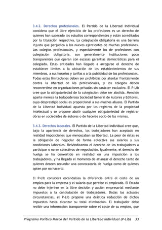 3.4.2. Derechos profesionales. El Partido de la Libertad Individual
     considera que el libre ejercicio de las profesiones es un derecho de
     quienes han superado los estudios correspondientes y están acreditados
     por la titulación respectiva. La colegiación obligatoria es una barrera
     injusta que perjudica a los nuevos ejercientes de muchas profesiones.
     Los colegios profesionales, y especialmente los de profesiones con
     colegiación obligatoria, son generalmente instituciones poco
     transparentes que operan con escasas garantías democráticas para el
     colegiado. Estas entidades han llegado a arrogarse el derecho de
     establecer límites a la ubicación de los establecimientos de sus
     miembros, a sus horarios y tarifas o a la publicidad de los profesionales.
     Todas estas limitaciones deben ser prohibidas por atentar frontalmente
     contra la libertad de los profesionales, y los colegios deben
     reconvertirse en organizaciones privadas sin carácter exclusivo. El P-Lib
     cree que la obligatoriedad de la colegiación debe ser abolida. Mención
     aparte merece la todopoderosa Sociedad General de Autores y Editores,
     cuyo desprestigio social es proporcional a sus muchos abusos. El Partido
     de la Libertad Individual apuesta por los registros de la propiedad
     intelectual y se propone abolir cualquier obligatoriedad de registrar
     obras en sociedades de autores o de hacerse socio de las mismas.

     3.4.3. Derechos laborales. El Partido de la Libertad Individual cree que,
     bajo la apariencia de derechos, los trabajadores han aceptado en
     realidad imposiciones que menoscaban su libertad. La peor de éstas es
     la obligación de negociar de forma colectiva sus salarios y sus
     condiciones laborales. Reivindicamos el derecho de los trabajadores a
     participar o no en colectivos de negociación. Igualmente, el derecho de
     huelga se ha convertido en realidad en una imposición a los
     trabajadores, y ha llegado el momento de afianzar el derecho tanto de
     quienes deseen secundar una convocatoria de huelga como de quienes
     opten por no hacerlo.

     El P-Lib considera escandalosa la diferencia entre el coste de un
     empleo para la empresa y el salario que percibe el empleado. El Estado
     no debe injerirse en la libre decisión y acción empresarial mediante
     impuestos a la contratación de trabajadores. Dadas las actuales
     circunstancias, el P-Lib propone una drástica reducción de dichos
     impuestos hasta alcanzar su total eliminación. El trabajador debe
     recibir una información transparente sobre el coste de su empleo, que


Programa Político Marco del Partido de la Libertad Individual (P-Lib)       33
 