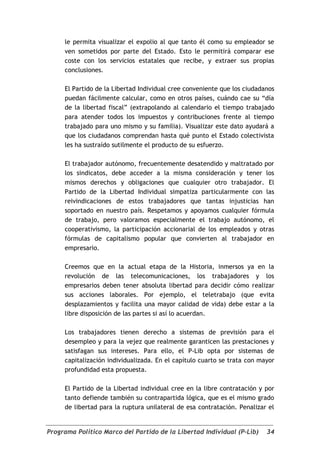 le permita visualizar el expolio al que tanto él como su empleador se
     ven sometidos por parte del Estado. Esto le permitirá comparar ese
     coste con los servicios estatales que recibe, y extraer sus propias
     conclusiones.

     El Partido de la Libertad Individual cree conveniente que los ciudadanos
     puedan fácilmente calcular, como en otros países, cuándo cae su “día
     de la libertad fiscal” (extrapolando al calendario el tiempo trabajado
     para atender todos los impuestos y contribuciones frente al tiempo
     trabajado para uno mismo y su familia). Visualizar este dato ayudará a
     que los ciudadanos comprendan hasta qué punto el Estado colectivista
     les ha sustraído sutilmente el producto de su esfuerzo.

     El trabajador autónomo, frecuentemente desatendido y maltratado por
     los sindicatos, debe acceder a la misma consideración y tener los
     mismos derechos y obligaciones que cualquier otro trabajador. El
     Partido de la Libertad Individual simpatiza particularmente con las
     reivindicaciones de estos trabajadores que tantas injusticias han
     soportado en nuestro país. Respetamos y apoyamos cualquier fórmula
     de trabajo, pero valoramos especialmente el trabajo autónomo, el
     cooperativismo, la participación accionarial de los empleados y otras
     fórmulas de capitalismo popular que convierten al trabajador en
     empresario.

     Creemos que en la actual etapa de la Historia, inmersos ya en la
     revolución de las telecomunicaciones, los trabajadores y los
     empresarios deben tener absoluta libertad para decidir cómo realizar
     sus acciones laborales. Por ejemplo, el teletrabajo (que evita
     desplazamientos y facilita una mayor calidad de vida) debe estar a la
     libre disposición de las partes si así lo acuerdan.

     Los trabajadores tienen derecho a sistemas de previsión para el
     desempleo y para la vejez que realmente garanticen las prestaciones y
     satisfagan sus intereses. Para ello, el P-Lib opta por sistemas de
     capitalización individualizada. En el capítulo cuarto se trata con mayor
     profundidad esta propuesta.

     El Partido de la Libertad individual cree en la libre contratación y por
     tanto defiende también su contrapartida lógica, que es el mismo grado
     de libertad para la ruptura unilateral de esa contratación. Penalizar el


Programa Político Marco del Partido de la Libertad Individual (P-Lib)     34
 