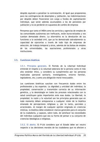 despido equivale a penalizar la contratación. Al igual que proponemos
       para las contingencias de desempleo y jubilación, las indemnizaciones
       por despido deben financiarse con cargo a fondos de capitalización
       individual, que serán además acumulables a los de pensiones por
       jubilación y no se perderán en supuestos de cambio de empresa

       Pensamos que tanto el INEM como los servicios y agencias de empleo de
       las comunidades autónomas son ineficaces, están burocratizados y nos
       cuestan demasiado dinero. La alternativa es la devolución de sus
       funciones a la sociedad civil, que ya ha demostrado sobradamente su
       capacidad de ejercerlas a través de todo tipo de empresas de
       selección, de trabajo temporal y otras, además de las bolsas de empleo
       de las universidades, las asociaciones profesionales y otras
       instituciones.



3.5.   Cuestiones bioéticas

       3.5.1. Principios generales. El Partido de la Libertad Individual
       entiende el respeto a la voluntad soberana de la persona como el más
       alto estándar ético, y considera su cumplimiento por las personas
       implicadas (personal sanitario, investigadores, entorno familiar,
       legisladores, etc.) como una obligación moral inexcusable.

       Las cuestiones bioéticas suscitan con frecuencia dudas entre los
       profesionales y los expertos. La dignidad y unicidad del individuo; la
       propiedad, conservación y transmisión correcta de su información
       genética, y la deontología en todos los procesos relacionados con la
       salud constituyen guías importantes ante esas dudas. La libertad, la
       propiedad, la razón y la voluntad son los principios generales que en
       todo momento deben anteponerse a cualquier visión de la bioética
       emanada de percepciones religiosas y, por lo tanto, parciales y
       arracionales. Al margen de cualquier opinión originada en creencias
       místicas, la bioética debe establecer marcos generales para el conjunto
       de la ciudadanía, y capaces, sobre todo, de satisfacer las necesidades
       del individuo cualquiera que sea su forma de pensar o su conjunto de
       creencias ideológicas o religiosas.

       3.5.2. El aborto. El P-Lib considera que el Estado debe ser neutro
       respecto a las decisiones morales de los ciudadanos que no afecten a


Programa Político Marco del Partido de la Libertad Individual (P-Lib)      35
 