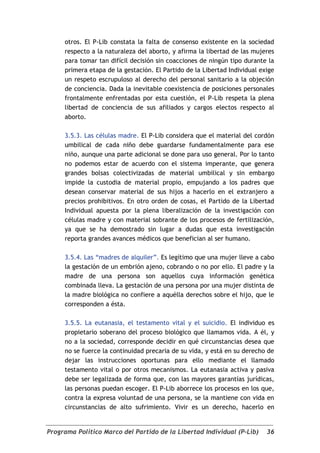 otros. El P-Lib constata la falta de consenso existente en la sociedad
     respecto a la naturaleza del aborto, y afirma la libertad de las mujeres
     para tomar tan difícil decisión sin coacciones de ningún tipo durante la
     primera etapa de la gestación. El Partido de la Libertad Individual exige
     un respeto escrupuloso al derecho del personal sanitario a la objeción
     de conciencia. Dada la inevitable coexistencia de posiciones personales
     frontalmente enfrentadas por esta cuestión, el P-Lib respeta la plena
     libertad de conciencia de sus afiliados y cargos electos respecto al
     aborto.

     3.5.3. Las células madre. El P-Lib considera que el material del cordón
     umbilical de cada niño debe guardarse fundamentalmente para ese
     niño, aunque una parte adicional se done para uso general. Por lo tanto
     no podemos estar de acuerdo con el sistema imperante, que genera
     grandes bolsas colectivizadas de material umbilical y sin embargo
     impide la custodia de material propio, empujando a los padres que
     desean conservar material de sus hijos a hacerlo en el extranjero a
     precios prohibitivos. En otro orden de cosas, el Partido de la Libertad
     Individual apuesta por la plena liberalización de la investigación con
     células madre y con material sobrante de los procesos de fertilización,
     ya que se ha demostrado sin lugar a dudas que esta investigación
     reporta grandes avances médicos que benefician al ser humano.

     3.5.4. Las “madres de alquiler”. Es legítimo que una mujer lleve a cabo
     la gestación de un embrión ajeno, cobrando o no por ello. El padre y la
     madre de una persona son aquellos cuya información genética
     combinada lleva. La gestación de una persona por una mujer distinta de
     la madre biológica no confiere a aquélla derechos sobre el hijo, que le
     corresponden a ésta.

     3.5.5. La eutanasia, el testamento vital y el suicidio. El individuo es
     propietario soberano del proceso biológico que llamamos vida. A él, y
     no a la sociedad, corresponde decidir en qué circunstancias desea que
     no se fuerce la continuidad precaria de su vida, y está en su derecho de
     dejar las instrucciones oportunas para ello mediante el llamado
     testamento vital o por otros mecanismos. La eutanasia activa y pasiva
     debe ser legalizada de forma que, con las mayores garantías jurídicas,
     las personas puedan escoger. El P-Lib aborrece los procesos en los que,
     contra la expresa voluntad de una persona, se la mantiene con vida en
     circunstancias de alto sufrimiento. Vivir es un derecho, hacerlo en


Programa Político Marco del Partido de la Libertad Individual (P-Lib)      36
 