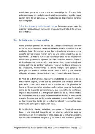 condiciones precarias nunca puede ser una obligación. Por otro lado,
       entendemos que en condiciones psicológicas normales el suicidio es una
       opción libre de las personas, y repudiamos las disposiciones jurídicas
       que lo impiden.

       3.5.6. Los órganos y productos del cuerpo. Entendemos que todos los
       órganos y productos del cuerpo son propiedad irrestricta de la persona
       que lo habita.



3.6.   La inmigración, en clave positiva

       Como principio general, el Partido de la Libertad Individual cree que
       todos los seres humanos tienen un derecho innato a establecerse en
       cualquier lugar del mundo, y que las restricciones impuestas a ese
       derecho por los Estados forman parte de una visión colectivista de las
       sociedades. La Historia humana se ha caracterizado por las migraciones
       individuales y colectivas. Quienes perciben como una amenaza la mecla
       étnica olvidan que nuestro país, como tantos otros, es producto de una
       mezcla extrema de gentes y culturas, y que el mestizaje enriquece a
       las sociedades. Reconocemos, al mismo tiempo, que conciliar ese
       principio con nuestra realidad actual resulta difícil y que estamos
       obligados a imponer ciertas limitaciones y combatir el efecto llamada.

       El P-Lib da la bienvenida a los nuevos ciudadanos procedentes de los
       más diversos lugares, y cree que su aportación a la sociedad tiene un
       gran valor y nos hace avanzar en el camino hacia la globalización
       humana. Denunciamos las posiciones colectivistas tanto de la derecha
       como de la izquierda convencionales, que generalmente pretenden
       imponer restricciones a la inmigración derivadas de su visión estática
       de la sociedad o de sus ideas proteccionistas en cuanto al mercado de
       trabajo. Creemos que es de justicia reconocer la contribución positiva
       de los inmigrantes, tanto por su esfuerzo laboral y en muchos casos
       empresarial como por su aportación fiscal.

       El Partido de la Libertad Individual, que quiere un Estado plenamente
       laico y una sociedad tolerante de las diversas religiones pero no
       condicionada en modo alguno por ellas, recela de la influencia excesiva
       que muchas confesiones religiosas y sus formas más extremas pueden




Programa Político Marco del Partido de la Libertad Individual (P-Lib)      37
 