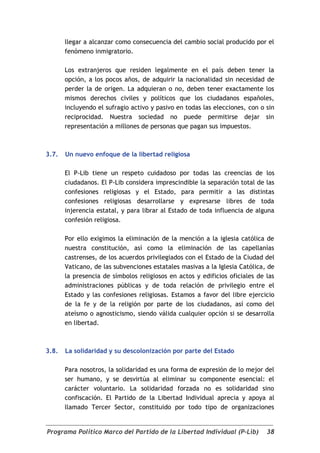 llegar a alcanzar como consecuencia del cambio social producido por el
       fenómeno inmigratorio.

       Los extranjeros que residen legalmente en el país deben tener la
       opción, a los pocos años, de adquirir la nacionalidad sin necesidad de
       perder la de origen. La adquieran o no, deben tener exactamente los
       mismos derechos civiles y políticos que los ciudadanos españoles,
       incluyendo el sufragio activo y pasivo en todas las elecciones, con o sin
       reciprocidad. Nuestra sociedad no puede permitirse dejar sin
       representación a millones de personas que pagan sus impuestos.



3.7.   Un nuevo enfoque de la libertad religiosa

       El P-Lib tiene un respeto cuidadoso por todas las creencias de los
       ciudadanos. El P-Lib considera imprescindible la separación total de las
       confesiones religiosas y el Estado, para permitir a las distintas
       confesiones religiosas desarrollarse y expresarse libres de toda
       injerencia estatal, y para librar al Estado de toda influencia de alguna
       confesión religiosa.

       Por ello exigimos la eliminación de la mención a la iglesia católica de
       nuestra constitución, así como la eliminación de las capellanías
       castrenses, de los acuerdos privilegiados con el Estado de la Ciudad del
       Vaticano, de las subvenciones estatales masivas a la Iglesia Católica, de
       la presencia de símbolos religiosos en actos y edificios oficiales de las
       administraciones públicas y de toda relación de privilegio entre el
       Estado y las confesiones religiosas. Estamos a favor del libre ejercicio
       de la fe y de la religión por parte de los ciudadanos, así como del
       ateísmo o agnosticismo, siendo válida cualquier opción si se desarrolla
       en libertad.



3.8.   La solidaridad y su descolonización por parte del Estado

       Para nosotros, la solidaridad es una forma de expresión de lo mejor del
       ser humano, y se desvirtúa al eliminar su componente esencial: el
       carácter voluntario. La solidaridad forzada no es solidaridad sino
       confiscación. El Partido de la Libertad Individual aprecia y apoya al
       llamado Tercer Sector, constituido por todo tipo de organizaciones


Programa Político Marco del Partido de la Libertad Individual (P-Lib)        38
 