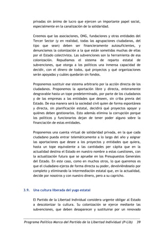 privadas sin ánimo de lucro que ejercen un importante papel social,
       especialmente en la canalización de la solidaridad.

       Creemos que las asociaciones, ONG, fundaciones y otras entidades del
       Tercer Sector (y en realidad, todas las agrupaciones ciudadanas, del
       tipo que sean) deben ser financieramente autosuficientes, y
       denunciamos la colonización a la que están sometidas muchas de ellas
       por el Estado colectivista. Las subvenciones son la herramienta de esa
       colonización. Repudiamos el sistema de reparto estatal de
       subvenciones, que otorga a los políticos una inmensa capacidad de
       decidir, con el dinero de todos, qué proyectos y qué organizaciones
       serán apoyadas y cuáles quedarán sin fondos.

       Proponemos sustituir ese sistema arbitrario por la acción directa de los
       ciudadanos. Proponemos la aportación libre y directa, enteramente
       desgravable hasta un tope predeterminado, por parte de los ciudadanos
       y de las empresas a las entidades que deseen, sin criba previa del
       Estado. De esa manera será la sociedad civil quien de forma espontánea
       y directa, sin planificación estatal, decidirá qué proyectos apoyar y
       quiénes deben gestionarlos. Esto además elimina la corrupción porque
       los políticos y funcionarios dejan de tener poder alguno sobre la
       financiación de estas entidades.

       Proponemos una cuenta virtual de solidaridad privada, en la que cada
       ciudadano pueda entrar telemáticamente a lo largo del año y asignar
       las aportaciones que desee a los proyectos y entidades que quiera,
       hasta un tope equivalente a las cantidades per cápita que en la
       actualidad destina el Estado en nuestro nombre a estas cuestiones, con
       la actualización futura que se apruebe en los Presupuestos Generales
       del Estado. En este caso, como en muchos otros, lo que queremos es
       que el ciudadano ejerza de forma directa su poder, devolviéndoselo por
       completo y eliminando la intermediación estatal que, en la actualidad,
       decide por nosotros y con nuestro dinero, pero a su capricho.



3.9.   Una cultura liberada del yugo estatal

       El Partido de la Libertad Individual considera urgente obligar al Estado
       a descolonizar la cultura. Su colonización se ejerce mediante las
       subvenciones, que deben desaparecer y sustituirse por un renovado


Programa Político Marco del Partido de la Libertad Individual (P-Lib)       39
 