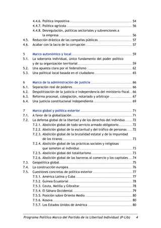 4.4.6. Política impositiva ............................................................................. 54
       4.4.7. Política agrícola ................................................................................. 56
       4.4.8. Desregulación, políticas sectoriales y subvenciones a
              la empresa .......................................................................................... 56
4.5.   Reducción drástica de las campañas públicas .......................................... 57
4.6.   Acabar con la lacra de la corrupción ......................................................... 57

5      Marco autonómico y local ........................................................................... 59
5.1.   La soberanía individual, único fundamento del poder político
       y de su organización territorial ................................................................... 59
5.2.   Una apuesta clara por el federalismo ........................................................ 62
5.3.   Una polítical local basada en el ciudadano............................................... 65

6      Marco de la administración de justicia ................................................... 66
6.1.   Separación real de poderes .......................................................................... 66
6.2.   Despolitización de la justicia e independencia del ministerio fiscal ... 66
6.3.   Reforma procesal, colegiación, notariado y arbitraje ............................ 67
6.4.   Una justicia constitucional independiente ................................................ 69

7      Marco global y política exterior ................................................................ 71
7.1.   A favor de la globalización ........................................................................... 71
7.2.   La defensa global de la libertad y de los derechos del individuo ......... 72
       7.2.1. Abolición global de todo servicio armado obligatorio ................ 72
       7.2.2. Abolición global de la esclavitud y del tráfico de personas ...... 72
       7.2.3. Abolición global de la brutalidad estatal y de la impunidad
              de los tiranos ...................................................................................... 73
       7.2.4. Abolición global de las prácticas sociales y religiosas
              que someten al individuo ................................................................. 73
       7.2.5. Abolición global del totalitarismo .................................................. 73
       7.2.6. Abolición global de las barreras al comercio y los capitales ..... 74
7.3.   Geopolítica global .......................................................................................... 75
7.4.   La construcción europea............................................................................... 76
7.5.   Cuestiones concretas de política exterior ................................................. 77
       7.5.1. América Latina y Cuba ...................................................................... 77
       7.5.2. Guinea Ecuatorial .............................................................................. 78
       7.5.3. Ceuta, Melilla y Gibraltar ................................................................. 78
       7.5.4. El Sáhara Occidental ......................................................................... 79
       7.5.5. Posición sobre Oriente Medio .......................................................... 80
       7.5.6. Kosova .................................................................................................. 80
       7.5.7. Los Estados Unidos de América ....................................................... 80


Programa Político Marco del Partido de la Libertad Individual (P-Lib)                                                    4
 
