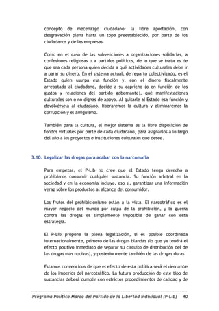 concepto de mecenazgo ciudadano: la libre aportación, con
      desgravación plena hasta un tope preestablecido, por parte de los
      ciudadanos y de las empresas.

      Como en el caso de las subvenciones a organizaciones solidarias, a
      confesiones religiosas o a partidos políticos, de lo que se trata es de
      que sea cada persona quien decida a qué actividades culturales debe ir
      a parar su dinero. En el sistema actual, de reparto colectivizado, es el
      Estado quien usurpa esa función y, con el dinero fiscalmente
      arrebatado al ciudadano, decide a su capricho (o en función de los
      gustos y relaciones del partido gobernante), qué manifestaciones
      culturales son o no dignas de apoyo. Al quitarle al Estado esa función y
      devolvérsela al ciudadano, liberaremos la cultura y eliminaremos la
      corrupción y el amiguismo.

      También para la cultura, el mejor sistema es la libre disposición de
      fondos virtuales por parte de cada ciudadano, para asignarlos a lo largo
      del año a los proyectos e instituciones culturales que desee.



3.10. Legalizar las drogas para acabar con la narcomafia

      Para empezar, el P-Lib no cree que el Estado tenga derecho a
      prohibirnos consumir cualquier sustancia. Su función arbitral en la
      sociedad y en la economía incluye, eso sí, garantizar una información
      veraz sobre los productos al alcance del consumidor.

      Los frutos del prohibicionismo están a la vista. El narcotráfico es el
      mayor negocio del mundo por culpa de la prohibición, y la guerra
      contra las drogas es simplemente imposible de ganar con esta
      estrategia.

      El P-Lib propone la plena legalización, si es posible coordinada
      internacionalmente, primero de las drogas blandas (lo que ya tendrá el
      efecto positivo inmediato de separar su circuito de distribución del de
      las drogas más nocivas), y posteriormente también de las drogas duras.

      Estamos convencidos de que el efecto de esta política será el derrumbe
      de los imperios del narcotráfico. La futura producción de este tipo de
      sustancias deberá cumplir con estrictos procedimientos de calidad y de


Programa Político Marco del Partido de la Libertad Individual (P-Lib)      40
 