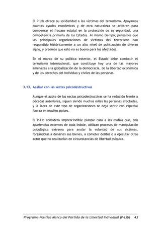 El P-Lib ofrece su solidaridad a las víctimas del terrorismo. Apoyamos
      cuantas ayudas económicas y de otra naturaleza se arbitren para
      compensar el fracaso estatal en la protección de su seguridad, una
      competencia primaria de los Estados. Al mismo tiempo, pensamos que
      las principales organizaciones de víctimas del terrorismo han
      respondido históricamente a un alto nivel de politización de diverso
      signo, y creemos que esto no es bueno para los afectados.

      En el marco de su política exterior, el Estado debe combatir el
      terrorismo internacional, que constituye hoy una de las mayores
      amenazas a la globalización de la democracia, de la libertad económica
      y de los derechos del individuo y civiles de las personas.



3.13. Acabar con las sectas psicodestructivas

      Aunque el azote de las sectas psicodestructivas se ha reducido frente a
      décadas anteriores, siguen siendo muchos miles las personas afectadas,
      y la lacra de este tipo de organizaciones se deja sentir con especial
      fuerza en muchos países.

      El P-Lib considera imprescindible plantar cara a las mafias que, con
      apariencias externas de toda índole, utilizan procesos de manipulación
      psicológica extrema para anular la voluntad de sus víctimas,
      forzándolas a donarles sus bienes, a cometer delitos o a ejecutar otros
      actos que no realizarían en circunstancias de libertad psíquica.




Programa Político Marco del Partido de la Libertad Individual (P-Lib)     43
 