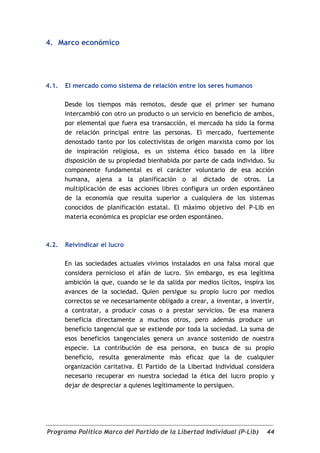 4. Marco económico




4.1.   El mercado como sistema de relación entre los seres humanos

       Desde los tiempos más remotos, desde que el primer ser humano
       intercambió con otro un producto o un servicio en beneficio de ambos,
       por elemental que fuera esa transacción, el mercado ha sido la forma
       de relación principal entre las personas. El mercado, fuertemente
       denostado tanto por los colectivistas de origen marxista como por los
       de inspiración religiosa, es un sistema ético basado en la libre
       disposición de su propiedad bienhabida por parte de cada individuo. Su
       componente fundamental es el carácter voluntario de esa acción
       humana, ajena a la planificación o al dictado de otros. La
       multiplicación de esas acciones libres configura un orden espontáneo
       de la economía que resulta superior a cualquiera de los sistemas
       conocidos de planificación estatal. El máximo objetivo del P-Lib en
       materia económica es propiciar ese orden espontáneo.



4.2.   Reivindicar el lucro

       En las sociedades actuales vivimos instalados en una falsa moral que
       considera pernicioso el afán de lucro. Sin embargo, es esa legítima
       ambición la que, cuando se le da salida por medios lícitos, inspira los
       avances de la sociedad. Quien persigue su propio lucro por medios
       correctos se ve necesariamente obligado a crear, a inventar, a invertir,
       a contratar, a producir cosas o a prestar servicios. De esa manera
       beneficia directamente a muchos otros, pero además produce un
       beneficio tangencial que se extiende por toda la sociedad. La suma de
       esos beneficios tangenciales genera un avance sostenido de nuestra
       especie. La contribución de esa persona, en busca de su propio
       beneficio, resulta generalmente más eficaz que la de cualquier
       organización caritativa. El Partido de la Libertad Individual considera
       necesario recuperar en nuestra sociedad la ética del lucro propio y
       dejar de despreciar a quienes legítimamente lo persiguen.




Programa Político Marco del Partido de la Libertad Individual (P-Lib)       44
 