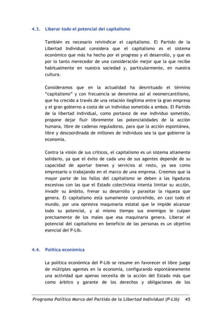 4.3.   Liberar todo el potencial del capitalismo

       También es necesario reivindicar el capitalismo. El Partido de la
       Libertad Individual considera que el capitalismo es el sistema
       económico que más ha hecho por el progreso y el desarrollo, y que es
       por lo tanto merecedor de una consideración mejor que la que recibe
       habitualmente en nuestra sociedad y, particularmente, en nuestra
       cultura.

       Consideramos que en la actualidad ha desvirtuado el término
       “capitalismo” y con frecuencia se denomina así al neomercantilismo,
       que ha crecido a través de una relación ilegítima entre la gran empresa
       y el gran gobierno a costa de un individuo sometido a ambos. El Partido
       de la libertad individual, como portavoz de ese individuo sometido,
       propone dejar fluir libremente las potencialidades de la acción
       humana, libre de cadenas reguladoras, para que la acción espontánea,
       libre y descoordinada de millones de individuos sea la que gobierne la
       economía.

       Contra la visión de sus críticos, el capitalismo es un sistema altamente
       solidario, ya que el éxito de cada uno de sus agentes depende de su
       capacidad de aportar bienes y servicios al resto, ya sea como
       empresario o trabajando en el marco de una empresa. Creemos que la
       mayor parte de los fallos del capitalismo se deben a las ligaduras
       excesivas con las que el Estado colectivista intenta limitar su acción,
       invadir su ámbito, frenar su desarrollo y parasitar la riqueza que
       genera. El capitalismo está sumamente constreñido, en casi todo el
       mundo, por una opresiva maquinaria estatal que le impide alcanzar
       todo su potencial, y al mismo tiempo sus enemigos le culpan
       precisamente de los males que esa maquinaria genera. Liberar el
       potencial del capitalismo en beneficio de las personas es un objetivo
       esencial del P-Lib.



4.4.   Política económica

       La política económica del P-Lib se resume en favorecer el libre juego
       de múltiples agentes en la economía, configurando espontáneamente
       una actividad que apenas necesita de la acción del Estado más que
       como árbitro y garante de los derechos y obligaciones de los


Programa Político Marco del Partido de la Libertad Individual (P-Lib)       45
 