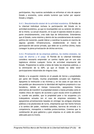 participantes. Hoy nuestras sociedades se enfrentan al reto de separar
     Estado y economía, como antaño tuvieron que luchar por separar
     Estado y religión.

     4.4.1. Descolonización estatal de la actividad económica. El Partido de
     la Libertad Individual rechaza la participación del Estado en la
     actividad económica, ya que es incompatible con su carácter de árbitro
     de la misma. La actual situación, en la que el aparato estatal es juez y
     parte simultáneamente, crea todo tipo de disfunciones. Entendemos
     que el Estado, como máximo y dentro de las consideraciones de nuestra
     política de transición, puede liderar y coordinar la puesta en marcha de
     algunas grandes infraestructuras, estableciendo el marco de
     participación del sector privado, que debe ser su artífice último, hasta
     conseguir la plena privatización de dichos servicios.

     4.4.2. Privatización de las empresas públicas, los medios estatales, las
     cajas de ahorros y el juego. El Partido de la Libertad Individual
     considera necesario emprender un camino rápido que en una sola
     legislatura elimine cualquier forma de actividad empresarial del
     Estado. Proponemos la salida a bolsa de todas las empresas públicas, y
     la eliminación de la SEPI, ya que el Estado no debe tener
     participaciones industriales de ninguna clase.

     Debido a la ocupación violenta en el pasado de tierras y propiedades
     por parte del Estado, muchas propiedades actuales son ilegítimas.
     Apoyamos la restitución a las víctimas y, en los casos en que esto no
     sea posible por desconocerse la identidad del legítimo propietario o sus
     herederos, debido al tiempo transcurrido, apoyaremos formas
     alternativas de transferir la propiedad estatal a manos privadas como el
     modelo checo de reparto de acciones a gran escala entre la población
     o, cuando sea posible, que la propiedad pase a los ocupantes y/o
     trabajadores actuales (en el caso de empresas estatales). No
     apoyaremos privatizaciones basadas en entregar las antiguas empresas
     públicas a los plutócratas de turno, empresarios que han hecho fortuna
     a la sombra del poder, mediante subsidios, barreras de entrada a la
     competencia, monopolios o medidas proteccionistas. Creemos que la
     combinación de gran gobierno y gran empresa es el caldo de cultivo
     adecuado para la tiranía.




Programa Político Marco del Partido de la Libertad Individual (P-Lib)     46
 
