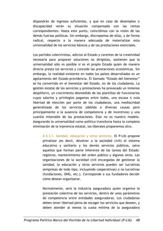 dispondrán de ingresos suficientes, y que en caso de desempleo o
     discapacidad verán su situación compensada con las rentas
     correspondientes. Hasta este punto, coincidimos con la visión de las
     demás fuerzas políticas. Sin embargo, discrepamos de ellas, y de forma
     radical, respecto a la manera adecuada de materializar esta
     universalidad de los servicios básicos y de las prestaciones esenciales.

     Los partidos colectivistas, adictos al Estado y carentes de la creatividad
     necesaria para proponer soluciones no dirigistas, sostienen que la
     universalidad sólo es posible si es el propio Estado quien de manera
     directa presta los servicios y concede las prestaciones económicas. Sin
     embargo, la realidad existente en todos los países desarrollados es un
     agotamiento del Estado-providencia. El llamado “Estado del bienestar”
     se ha convertido en el bienestar del Estado, no de los ciudadanos. La
     gestión estatal de los servicios y prestaciones ha provocado un inmenso
     despilfarro, un crecimiento desmedido de las plantillas de funcionarios
     cuyos salarios y privilegios pagamos entre todos, una escasa o nula
     libertad de elección por parte de los ciudadanos, una mediocridad
     generalizada de los servicios (debida a diversas causas pero
     principalmente a la ausencia de competencia y de incentivos) y una
     cuantía miserable de las prestaciones. Este no es nuestro modelo.
     Asegurando la universalidad como política transitoria hasta la completa
     eliminación de la injerencia estatal, los liberales proponemos otro.

            4.4.3.1. Sanidad, educación y otros servicios. El P-Lib propone
            privatizar (es decir, devolver a la sociedad civil) el sistema
            educativo y sanitario y los demás servicios públicos, salvo
            aquellos que forman parte inherente de las tareas del Estado:
            registros, mantenimiento del orden público y algunos otros. Las
            organizaciones de la sociedad civil encargadas de gestionar la
            sanidad, la educación y otros servicios pueden ser lucrativas
            (empresas de todo tipo, incluyendo cooperativas) o no lucrativas
            (fundaciones, ONG, etc.). Corresponde a sus fundadores decidir
            cómo desean organizarse.

            Normalmente, será la industria aseguradora quien organice la
            prestación colectiva de los servicios, dentro de unos parámetros
            de competencia entre entidades aseguradoras. Los ciudadanos
            deben tener libertad plena de escoger los servicios que deseen, y
            deben atender al menos la cuota mínima de la aseguradora


Programa Político Marco del Partido de la Libertad Individual (P-Lib)       48
 