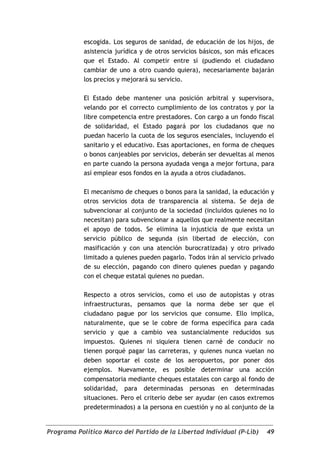 escogida. Los seguros de sanidad, de educación de los hijos, de
            asistencia jurídica y de otros servicios básicos, son más eficaces
            que el Estado. Al competir entre sí (pudiendo el ciudadano
            cambiar de uno a otro cuando quiera), necesariamente bajarán
            los precios y mejorará su servicio.

            El Estado debe mantener una posición arbitral y supervisora,
            velando por el correcto cumplimiento de los contratos y por la
            libre competencia entre prestadores. Con cargo a un fondo fiscal
            de solidaridad, el Estado pagará por los ciudadanos que no
            puedan hacerlo la cuota de los seguros esenciales, incluyendo el
            sanitario y el educativo. Esas aportaciones, en forma de cheques
            o bonos canjeables por servicios, deberán ser devueltas al menos
            en parte cuando la persona ayudada venga a mejor fortuna, para
            así emplear esos fondos en la ayuda a otros ciudadanos.

            El mecanismo de cheques o bonos para la sanidad, la educación y
            otros servicios dota de transparencia al sistema. Se deja de
            subvencionar al conjunto de la sociedad (incluidos quienes no lo
            necesitan) para subvencionar a aquellos que realmente necesitan
            el apoyo de todos. Se elimina la injusticia de que exista un
            servicio público de segunda (sin libertad de elección, con
            masificación y con una atención burocratizada) y otro privado
            limitado a quienes pueden pagarlo. Todos irán al servicio privado
            de su elección, pagando con dinero quienes puedan y pagando
            con el cheque estatal quienes no puedan.

            Respecto a otros servicios, como el uso de autopìstas y otras
            infraestructuras, pensamos que la norma debe ser que el
            ciudadano pague por los servicios que consume. Ello implica,
            naturalmente, que se le cobre de forma específica para cada
            servicio y que a cambio vea sustancialmente reducidos sus
            impuestos. Quienes ni siquiera tienen carné de conducir no
            tienen porqué pagar las carreteras, y quienes nunca vuelan no
            deben soportar el coste de los aeropuertos, por poner dos
            ejemplos. Nuevamente, es posible determinar una acción
            compensatoria mediante cheques estatales con cargo al fondo de
            solidaridad, para determinadas personas en determinadas
            situaciones. Pero el criterio debe ser ayudar (en casos extremos
            predeterminados) a la persona en cuestión y no al conjunto de la


Programa Político Marco del Partido de la Libertad Individual (P-Lib)      49
 