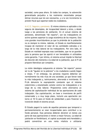 sociedad, como pasa ahora. En todos los campos, la subvención
            generalizada perjudica a los realmente necesitados porque
            detrae recursos que les son necesarios, y a la vez incrementa la
            presión fiscal que soportan todos los ciudadanos.

            4.4.3.2. Seguros y pensiones. El mismo sistema es aplicable a los
            seguros de desempleo, de incapacidad laboral y otros, y desde
            luego a las pensiones de jubilación. En el actual sistema de
            pensiones, denominado “de reparto”, son los trabajadores en
            activo quienes soportan la carga económica de los mayores. Esto
            crea grandes incertidumbres ya que la pirámide de la población
            no es siempre la misma. Además, el Estado es manifiestamente
            incapaz de mantener el valor de las cantidades cobradas a lo
            largo de la vida laboral de los trabajadores. Por otro lado, el
            Estado en realidad expropia esas cantidades, que no se guardan
            para la persona que las aportó ni son heredables ni utilizables
            como garantía. Y por último, el sistema actual impide la libertad
            de elección del momento o la edad de la jubilación, que el P-Lib
            propone liberalizar por completo.

            La visión ideológica subyacente al sistema “de reparto” parece
            ser la de “igualar en la pobreza” a los ciudadanos cuando llegan
            a viejos. Y sin embargo, las personas mayores deberían ser
            normalmente las más ricas de una sociedad, ya que llevan toda
            la vida trabajando y, teóricamente, ahorrando e invirtiendo. El
            P-Lib denuncia la expropiación constante que el sistema
            colectivista y estatalizado comete contra los trabajadores a lo
            largo de su vida laboral. Proponemos como alternativa un
            sistema de capitalización individual de las aportaciones de cada
            trabajador. Esa capitalización, en base a inversiones de perfil
            conservador y a muy largo plazo, incluirá una aportación (en
            torno al 10 %) para el fondo de solidaridad y para financiar la
            transición desde el sistema actual.

            El Estado pagará la cuota de aquellas personas que temporal o
            permanentemente se vean incapacitadas para contribuir a su
            fondo personal. Esas personas deberán devolver al menos una
            parte de esas aportaciones si vienen a mejor fortuna. La edad de
            jubilación se flexibilizará, el capital acumulado será heredable y
            podrá convertirse en una renta vitalicia o utilizarse


Programa Político Marco del Partido de la Libertad Individual (P-Lib)      50
 