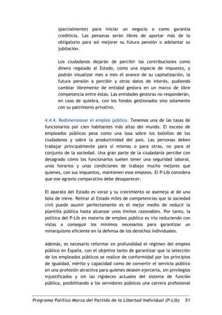 (parcialmente) para iniciar un negocio o como garantía
            crediticia. Las personas serán libres de aportar más de lo
            obligatorio para así mejorar su futura pensión o adelantar su
            jubilación.

            Los ciudadanos dejarán de percibir las contribuciones como
            dinero regalado al Estado, como una especie de impuesto, y
            podrán visualizar mes a mes el avance de su capitalización, la
            futura pensión a percibir y otros datos de interés, pudiendo
            cambiar libremente de entidad gestora en un marco de libre
            competencia entre éstas. Las entidades gestoras no responderán,
            en caso de quiebra, con los fondos gestionados sino solamente
            con su patrimonio privativo.

     4.4.4. Redimensionar el empleo público. Tenemos una de las tasas de
     funcionarios por cien habitantes más altas del mundo. El exceso de
     empleados públicos pesa como una losa sobre los bolsillos de los
     ciudadanos y sobre la productividad del país. Las personas deben
     trabajar principalmente para sí mismas o para otras, no para el
     conjunto de la sociedad. Una gran parte de la ciudadanía percibe con
     desagrado cómo los funcionarios suelen tener una seguridad laboral,
     unos horarios y unas condiciones de trabajo mucho mejores que
     quienes, con sus impuestos, mantienen esos empleos. El P-Lib considera
     que ese agravio comparativo debe desaparecer.

     El aparato del Estado es voraz y su crecimiento se asemeja al de una
     bola de nieve. Retirar al Estado miles de competencias que la sociedad
     civil puede asumir perfectamente es el mejor medio de reducir la
     plantilla pública hasta alcanzar unos límites razonables. Por tanto, la
     política del P-Lib en materia de empleo público es irlo reduciendo con
     vistas a conseguir los mínimos necesarios para garantizar un
     minarquismo eficiente en la defensa de los derechos individuales.

     Además, es necesario reformar en profundidad el régimen del empleo
     público en España, con el objetivo tanto de garantizar que la selección
     de los empleados públicos se realice de conformidad por los principios
     de igualdad, mérito y capacidad como de convertir el servicio público
     en una profesión atractiva para quienes deseen ejercerla, sin privilegios
     injustificados y sin las rigideces actuales del sistema de función
     pública, posibilitando a los servidores públicos una carrera profesional


Programa Político Marco del Partido de la Libertad Individual (P-Lib)      51
 