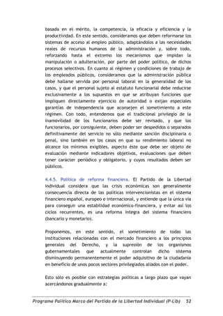 basada en el mérito, la competencia, la eficacia y eficiencia y la
     productividad. En este sentido, consideramos que deben reformarse los
     sistemas de acceso al empleo público, adaptándolos a las necesidades
     reales de recursos humanos de la administración y, sobre todo,
     reforzando hasta el extremo los mecanismos que impidan la
     manipulación o adulteración, por parte del poder político, de dichos
     procesos selectivos. En cuanto al régimen y condiciones de trabajo de
     los empleados públicos, consideramos que la administración pública
     debe hallarse servida por personal laboral en la generalidad de los
     casos, y que el personal sujeto al estatuto funcionarial debe reducirse
     exclusivamente a los supuestos en que se atribuyan funciones que
     impliquen directamente ejercicio de autoridad o exijan especiales
     garantías de independencia que aconsejen el sometimiento a este
     régimen. Con todo, entendemos que el tradicional privilegio de la
     inamovilidad de los funcionarios debe ser revisado, y que los
     funcionarios, por consiguiente, deben poder ser despedidos o separados
     definitivamente del servicio no sólo mediante sanción disciplinaria o
     penal, sino también en los casos en que su rendimiento laboral no
     alcance los mínimos exigibles, aspecto éste que debe ser objeto de
     evaluación mediante indicadores objetivos, evaluaciones que deben
     tener carácter periódico y obligatorio, y cuyos resultados deben ser
     públicos.

     4.4.5. Política de reforma financiera. El Partido de la Libertad
     individual considera que las crisis económicas son generalmente
     consecuencia directa de las políticas intervencionistas en el sistema
     financiero español, europeo e internacional, y entiende que la única vía
     para conseguir una estabilidad económico-financiera, y evitar así los
     ciclos recurrentes, es una reforma íntegra del sistema financiero
     (bancario y monetario).

     Proponemos, en este sentido, el sometimiento de todas las
     instituciones relacionadas con el mercado financiero a los principios
     generales del Derecho, y la supresión de los organismos
     gubernamentales que actualmente            controlan dicho sistema
     disminuyendo permanentemente el poder adquisitivo de la ciudadanía
     en beneficio de unos pocos sectores privilegiados aliados con el poder.

     Esto sólo es posible con estrategias políticas a largo plazo que vayan
     acercándonos gradualmente a:


Programa Político Marco del Partido de la Libertad Individual (P-Lib)     52
 