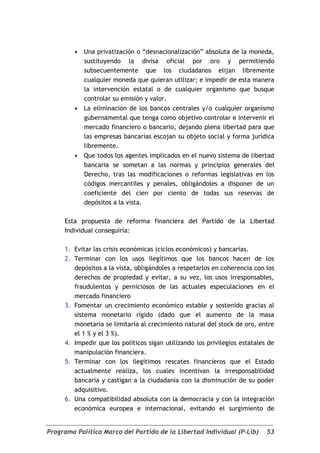    Una privatización o “desnacionalización” absoluta de la moneda,
            sustituyendo la divisa oficial por oro y permitiendo
            subsecuentemente que los ciudadanos elijan libremente
            cualquier moneda que quieran utilizar; e impedir de esta manera
            la intervención estatal o de cualquier organismo que busque
            controlar su emisión y valor.
           La eliminación de los bancos centrales y/o cualquier organismo
            gubernamental que tenga como objetivo controlar e intervenir el
            mercado financiero o bancario, dejando plena libertad para que
            las empresas bancarias escojan su objeto social y forma jurídica
            libremente.
           Que todos los agentes implicados en el nuevo sistema de libertad
            bancaria se sometan a las normas y principios generales del
            Derecho, tras las modificaciones o reformas legislativas en los
            códigos mercantiles y penales, obligándoles a disponer de un
            coeficiente del cien por ciento de todas sus reservas de
            depósitos a la vista.

     Esta propuesta de reforma financiera del Partido de la Libertad
     Individual conseguiría:

     1. Evitar las crisis económicas (ciclos económicos) y bancarias.
     2. Terminar con los usos ilegítimos que los bancos hacen de los
        depósitos a la vista, obligándoles a respetarlos en coherencia con los
        derechos de propiedad y evitar, a su vez, los usos irresponsables,
        fraudulentos y perniciosos de las actuales especulaciones en el
        mercado financiero
     3. Fomentar un crecimiento económico estable y sostenido gracias al
        sistema monetario rígido (dado que el aumento de la masa
        monetaria se limitaría al crecimiento natural del stock de oro, entre
        el 1 % y el 3 %).
     4. Impedir que los políticos sigan utilizando los privilegios estatales de
        manipulación financiera.
     5. Terminar con los ilegítimos rescates financieros que el Estado
        actualmente realiza, los cuales incentivan la irresponsabilidad
        bancaria y castigan a la ciudadanía con la disminución de su poder
        adquisitivo.
     6. Una compatibilidad absoluta con la democracia y con la integración
        económica europea e internacional, evitando el surgimiento de


Programa Político Marco del Partido de la Libertad Individual (P-Lib)       53
 
