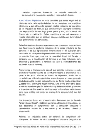 cualquier organismo interventor en materia monetaria,               y
        asegurando a la ciudadanía española el valor real del dinero.

     4.4.6. Política impositiva. El P-Lib considera que donde mejor está el
     dinero es en la calle, en los bolsillos de los ciudadanos que lo utilizan
     libremente y que, al hacerlo, generan empleo y riqueza. La base ética
     de los impuestos es débil, ya que constituyen por su propia naturaleza
     una expropiación forzosa bajo graves penas y son, por lo tanto, un
     fracaso de la civilización. Deben considerarse un mal necesario y
     resulta intolerable que los políticos planteen subidas con la frivolidad
     que generalmente les caracteriza.

     Debería trabajarse de manera permanente en propuestas y mecanismos
     que favorezcan la paulatina reducción de la carga tributaria de las
     personas y de sus agrupaciones empresariales o de cualquier otra
     naturaleza. Es un objetivo importante del P-Lib producir en la sociedad
     un cambio ético que cuestione la voracidad fiscal del Estado, y
     consagrar en la Constitución el derecho a un tope tributario para
     empresas y particulares (y también un tope al endeudamiento del
     Estado en nuestro nombre).

     Promovemos la transparencia estatal que permita realmente a cada
     ciudadano visualizar cuánto de su esfuerzo laboral o empresarial va a
     parar a las arcas públicas en forma de impuestos. Mucho de lo
     recaudado por el Estado colectivista se emplea para acciones que cada
     ciudadano podría ejercer individualmente de forma mucho más eficaz
     y, sobre todo, con mucha mayor libertad. Esto afecta entre otras cosas
     a nuestro modelo de gestión de la cultura y de la solidaridad, y también
     a la gestión de los servicios públicos (cuya universalidad defendemos
     pero cuya gestión está mejor en manos de la sociedad civil que del
     Estado).

     Los impuestos deben ser proporcionales. Pensamos que la llamada
     “progresividad fiscal” establece un marco arbitrario de imposición, lo
     que desalienta el cumplimiento con la obligación tributaria y
     desincentiva incluso la productividad y el esfuerzo laboral y
     empresarial.

     Además, los impuestos deben ser sencillos de comprender por
     cualquiera. El marco de alta complejidad tributaria perjudica al


Programa Político Marco del Partido de la Libertad Individual (P-Lib)      54
 