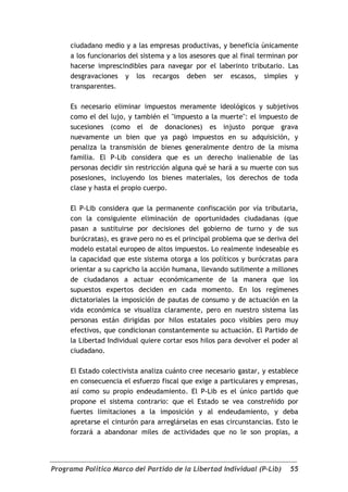 ciudadano medio y a las empresas productivas, y beneficia únicamente
     a los funcionarios del sistema y a los asesores que al final terminan por
     hacerse imprescindibles para navegar por el laberinto tributario. Las
     desgravaciones y los recargos deben ser escasos, simples y
     transparentes.

     Es necesario eliminar impuestos meramente ideológicos y subjetivos
     como el del lujo, y también el "impuesto a la muerte": el impuesto de
     sucesiones (como el de donaciones) es injusto porque grava
     nuevamente un bien que ya pagó impuestos en su adquisición, y
     penaliza la transmisión de bienes generalmente dentro de la misma
     familia. El P-Lib considera que es un derecho inalienable de las
     personas decidir sin restricción alguna qué se hará a su muerte con sus
     posesiones, incluyendo los bienes materiales, los derechos de toda
     clase y hasta el propio cuerpo.

     El P-Lib considera que la permanente confiscación por vía tributaria,
     con la consiguiente eliminación de oportunidades ciudadanas (que
     pasan a sustituirse por decisiones del gobierno de turno y de sus
     burócratas), es grave pero no es el principal problema que se deriva del
     modelo estatal europeo de altos impuestos. Lo realmente indeseable es
     la capacidad que este sistema otorga a los políticos y burócratas para
     orientar a su capricho la acción humana, llevando sutilmente a millones
     de ciudadanos a actuar económicamente de la manera que los
     supuestos expertos deciden en cada momento. En los regímenes
     dictatoriales la imposición de pautas de consumo y de actuación en la
     vida económica se visualiza claramente, pero en nuestro sistema las
     personas están dirigidas por hilos estatales poco visibles pero muy
     efectivos, que condicionan constantemente su actuación. El Partido de
     la Libertad Individual quiere cortar esos hilos para devolver el poder al
     ciudadano.

     El Estado colectivista analiza cuánto cree necesario gastar, y establece
     en consecuencia el esfuerzo fiscal que exige a particulares y empresas,
     así como su propio endeudamiento. El P-Lib es el único partido que
     propone el sistema contrario: que el Estado se vea constreñido por
     fuertes limitaciones a la imposición y al endeudamiento, y deba
     apretarse el cinturón para arreglárselas en esas circunstancias. Esto le
     forzará a abandonar miles de actividades que no le son propias, a




Programa Político Marco del Partido de la Libertad Individual (P-Lib)      55
 