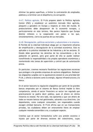 eliminar los gastos superfluos, a limitar la contratación de empleados
     públicos y a terminar con el despilfarro y la corrupción.

     4.4.7. Política agrícola. El P-Lib propone abolir la Política Agrícola
     Común (PAC) y establecer un auténtico mercado libre agrícola,
     pesquero y ganadero en Europa y respecto al resto del mundo. El
     proteccionismo debe desaparecer de la economía europea, y
     particularmente en este terreno. Nos parece hipócrita que Europa
     destine millones a la cooperación con países a los que,
     simultáneamente, cierra las puertas de sus mercados.

     4.4.8. Desregulación, políticas sectoriales y subvenciones a la empresa.
     El Partido de la Libertad Individual aboga por un importante esfuerzo
     de simplificación y desregulación de la actividad económica. Esto es
     aplicable a la práctica totalidad de las industrias y de los sectores. El
     Estado debe garantizar los derechos de los consumidores y de la
     población en general, pero gran parte de ello se puede realizar
     transfiriendo la responsabilidad a los propios operadores económicos y
     manteniendo más tareas de supervisión y control que de autorización
     previa.

     En particular, creemos necesario flexibilizar las regulaciones excesivas
     que protegen a las grandes empresas de sectores oligopólicos. Deshacer
     los oligopolios surgidos con la aquiescencia estatal es una prioridad del
     P-Lib, y afecta a sectores como la energía, algunas infraestructuras y la
     banca.

     En el sector bancario la regulación oligopólica por parte de los grandes
     bancos amparados por el sistema de Banca Central impide la libre
     competencia, siendo el sector financiero un sector tan regulado que
     prácticamente se podría decir público, pues el dinero en última
     instancia es estatal. Por otro lado, nos oponemos a que con dinero de
     todos se rescate bancos mal gestionados, salvando a sus directivos. Los
     depositantes, como cualquier consumidor, son responsables cuando
     escogen entidad bancaria. El P-Lib afirma que en sus transacciones
     privadas, los ciudadanos deben ser enteramente libres de emplear
     cualquier moneda convertible o no, o cualquier especie.

     Creemos que el sector farmacéutico sufre una presión excesiva e
     injusta por parte de diversos sectores del colectivismo, cuyas


Programa Político Marco del Partido de la Libertad Individual (P-Lib)      56
 