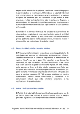 exigencias de eliminación de patentes constituyen un serio riesgo para
       la continuidad de la investigación. El Partido de la Libertad Individual
       cree necesario explicar correctamente a la sociedad que es la legítima
       búsqueda de beneficios para sus accionistas la que motiva a estas
       empresas a realizar su importantísima labor investigadora. Desposeer a
       estas empresas del resultado de su esfuerzo es injusto y peligroso para
       el futuro de la industria farmacéutica, y por tanto de la lucha contra la
       enfermedad.

       El Partido de la Libertad Individual no aprueba las subvenciones de
       ninguna clase a ningún tipo de empresas ni a ningún sector de actividad
       económica. Como máximo, y ante situaciones extraordinariamente
       graves, podríamos apoyar ciertas desgravaciones, moratorias fiscales y
       otras medidas que no impliquen desembolso estatal.



4.5.   Reducción drástica de las campañas públicas

       El P-Lib denuncia la realización constante de campañas publicitarias de
       toda índole por parte de las más diversas administraciones públicas.
       Debemos recordar que el Estado es simplemente el administrador de
       nuestra “finca”, que es el país. Debe escuchar a sus dueños, los
       ciudadanos, en lugar de decirles con tanto paternalismo lo que tienen
       que hacer. Devolver el poder al ciudadano implica, en este sentido,
       evitar que con su dinero se le diga a todas horas que coma fruta, que
       no agreda a sus familiares o que se ponga el cinturón de seguridad, por
       poner ejemplos recientes de campañas de comunicación sufragadas con
       cargo a nuestros impuestos. El P-Lib propone establecer en nuestro
       ordenamiento jurídico límites cuantitativos y cualitativos a la
       comunicación estatal, que debe orientarse únicamente a las
       notificaciones de servicio público.



4.6.   Acabar con la lacra de la corrupción

       El Partido de la Libertad Individual considera la corrupción como uno de
       los peores males que afectan a nuestro sistema político. Genera
       profundas injusticias y una comprensible desconfianza ciudadana.




Programa Político Marco del Partido de la Libertad Individual (P-Lib)        57
 