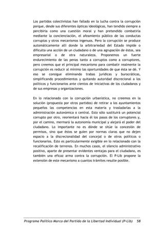 Los partidos colectivistas han fallado en la lucha contra la corrupción
     porque, desde sus diferentes ópticas ideológicas, han tendido siempre a
     percibirla como una cuestión moral y han pretendido combatirla
     mediante la concienciación, el afeamiento público de las conductas
     corruptas y otros mecanismos ingenuos. Pero la corrupción se produce
     automáticamente allí donde la arbitrariedad del Estado impide o
     dificulta una acción de un ciudadano o de una agrupación de éstos, sea
     empresarial o de otra naturaleza. Proponemos un fuerte
     endurecimiento de las penas tanto a corruptos como a corruptores,
     pero creemos que el principal mecanismo para combatir realmente la
     corrupción es reducir al mínimo las oportunidades de que ésta se dé. Y
     eso se consigue eliminando trabas jurídicas y burocráticas,
     simplificando procedimientos y quitando autoridad discrecional a los
     políticos y funcionarios ante cientos de iniciativas de los ciudadanos y
     de sus empresas y organizaciones.

     En lo relacionado con la corrupción urbanística, no creemos en la
     solución (propuesta por otros partidos) de retirar a los ayuntamientos
     pequeños las competencias en esta materia y trasladarlas a la
     administración autonómica o central. Esto sólo sustituirá un potencial
     corrupto por otro, reorientará hacia él los pasos de los corruptores y,
     por el camino, mermará la autonomía municipal y alejará el poder del
     ciudadano. Lo importante no es dónde se sitúe la concesión de
     permisos, sino que éstos se guíen por normas claras que no dejen
     espacio a la discrecionalidad del concejal o de otros políticos o
     funcionarios. Esto es particularmente exigible en lo relacionado con la
     recalificación de terrenos. En muchos casos, el silencio administrativo
     positivo, aparte de presentar evidentes ventajas para el ciudadano, es
     también una eficaz arma contra la corrupción. El P-Lib propone la
     extensión de este mecanismo a cuantos trámites resulte posible.




Programa Político Marco del Partido de la Libertad Individual (P-Lib)     58
 