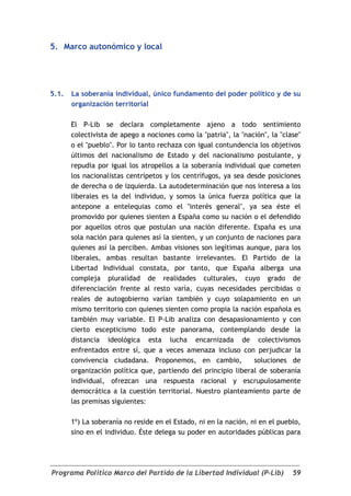 5. Marco autonómico y local




5.1.   La soberanía individual, único fundamento del poder político y de su
       organización territorial

       El P-Lib se declara completamente ajeno a todo sentimiento
       colectivista de apego a nociones como la "patria", la "nación", la "clase"
       o el "pueblo". Por lo tanto rechaza con igual contundencia los objetivos
       últimos del nacionalismo de Estado y del nacionalismo postulante, y
       repudia por igual los atropellos a la soberanía individual que cometen
       los nacionalistas centrípetos y los centrífugos, ya sea desde posiciones
       de derecha o de izquierda. La autodeterminación que nos interesa a los
       liberales es la del individuo, y somos la única fuerza política que la
       antepone a entelequias como el "interés general", ya sea éste el
       promovido por quienes sienten a España como su nación o el defendido
       por aquellos otros que postulan una nación diferente. España es una
       sola nación para quienes así la sienten, y un conjunto de naciones para
       quienes así la perciben. Ambas visiones son legítimas aunque, para los
       liberales, ambas resultan bastante irrelevantes. El Partido de la
       Libertad Individual constata, por tanto, que España alberga una
       compleja pluralidad de realidades culturales, cuyo grado de
       diferenciación frente al resto varía, cuyas necesidades percibidas o
       reales de autogobierno varían también y cuyo solapamiento en un
       mismo territorio con quienes sienten como propia la nación española es
       también muy variable. El P-Lib analiza con desapasionamiento y con
       cierto escepticismo todo este panorama, contemplando desde la
       distancia ideológica esta lucha encarnizada de colectivismos
       enfrentados entre sí, que a veces amenaza incluso con perjudicar la
       convivencia ciudadana. Proponemos, en cambio,             soluciones de
       organización política que, partiendo del principio liberal de soberanía
       individual, ofrezcan una respuesta racional y escrupulosamente
       democrática a la cuestión territorial. Nuestro planteamiento parte de
       las premisas siguientes:

       1º) La soberanía no reside en el Estado, ni en la nación, ni en el pueblo,
       sino en el individuo. Éste delega su poder en autoridades públicas para




Programa Político Marco del Partido de la Libertad Individual (P-Lib)         59
 
