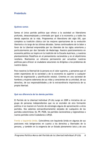 Preámbulo




Quiénes somos

Somos el único partido político que ofrece a la sociedad un liberalismo
profundo, desacomplejado y orientado por igual a la economía y a todos los
demás aspectos de la vida. Proponemos el liberalismo del siglo XXI, que
completa su tradición clásica con las mejores aportaciones de su evolución
libertaria a lo largo de las últimas décadas. Somos continuadores de la labor a
favor de la Libertad emprendida por los liberales de los siglos anteriores y
particularmente por don Salvador de Madariaga. Nuestro posicionamiento en
economía política se inspira en la tradición de la Escuela Austriaca, y nuestros
planteamientos filosóficos en el pensamiento racionalista y en el objetivismo
randiano. Realizamos un esfuerzo permanente por actualizar nuestras
políticas para ofrecer al ciudadano soluciones no dirigistas a los problemas de
nuestra época.

Para nosotros la libertad de la persona es el valor supremo, y pensamos que el
orden espontáneo de la sociedad y de la economía es superior a cualquier
forma de organización y planificación estatal. Creemos en una sociedad de
hombres y mujeres soberanos de sus vidas y conscientes de su unicidad, de sus
derechos, de sus responsabilidades y de la extraordinaria importancia de su
propia libertad.



Qué nos diferencia de los demás partidos

El Partido de la Libertad Individual (P-Lib) surge en 2009 a iniciativa de un
grupo de personas independientes que no se escinden de otra formación
política ni se mueven en función de estrategia alguna de aproximación a otros
partidos. Nos sabemos extraordinariamente alejados de cualquiera de los
partidos colectivistas: IU, PP, PSOE, los partidos nacionalistas y regionalistas o
nuevos partidos como Ciudadanos o UPyD.

Frente a Izquierda Unida. Coincidimos con Izquierda Unida en algunas de sus
posiciones más beligerantes en cuanto a los derechos y libertades de la
persona, y también en la exigencia de un Estado plenamente laico y de una



Programa Político Marco del Partido de la Libertad Individual (P-Lib)           6
 
