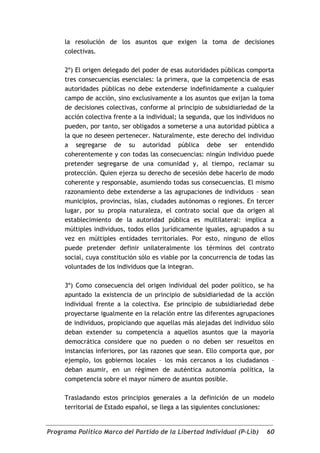 la resolución de los asuntos que exigen la toma de decisiones
     colectivas.

     2º) El origen delegado del poder de esas autoridades públicas comporta
     tres consecuencias esenciales: la primera, que la competencia de esas
     autoridades públicas no debe extenderse indefinidamente a cualquier
     campo de acción, sino exclusivamente a los asuntos que exijan la toma
     de decisiones colectivas, conforme al principio de subsidiariedad de la
     acción colectiva frente a la individual; la segunda, que los individuos no
     pueden, por tanto, ser obligados a someterse a una autoridad pública a
     la que no deseen pertenecer. Naturalmente, este derecho del individuo
     a segregarse de su autoridad pública debe ser entendido
     coherentemente y con todas las consecuencias: ningún individuo puede
     pretender segregarse de una comunidad y, al tiempo, reclamar su
     protección. Quien ejerza su derecho de secesión debe hacerlo de modo
     coherente y responsable, asumiendo todas sus consecuencias. El mismo
     razonamiento debe extenderse a las agrupaciones de individuos – sean
     municipios, provincias, islas, ciudades autónomas o regiones. En tercer
     lugar, por su propia naturaleza, el contrato social que da origen al
     establecimiento de la autoridad pública es multilateral: implica a
     múltiples individuos, todos ellos jurídicamente iguales, agrupados a su
     vez en múltiples entidades territoriales. Por esto, ninguno de ellos
     puede pretender definir unilateralmente los términos del contrato
     social, cuya constitución sólo es viable por la concurrencia de todas las
     voluntades de los individuos que la integran.

     3º) Como consecuencia del origen individual del poder político, se ha
     apuntado la existencia de un principio de subsidiariedad de la acción
     individual frente a la colectiva. Ese principio de subsidiariedad debe
     proyectarse igualmente en la relación entre las diferentes agrupaciones
     de individuos, propiciando que aquellas más alejadas del individuo sólo
     deban extender su competencia a aquellos asuntos que la mayoría
     democrática considere que no pueden o no deben ser resueltos en
     instancias inferiores, por las razones que sean. Ello comporta que, por
     ejemplo, los gobiernos locales – los más cercanos a los ciudadanos –
     deban asumir, en un régimen de auténtica autonomía política, la
     competencia sobre el mayor número de asuntos posible.

     Trasladando estos principios generales a la definición de un modelo
     territorial de Estado español, se llega a las siguientes conclusiones:


Programa Político Marco del Partido de la Libertad Individual (P-Lib)       60
 