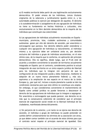 a) El modelo territorial debe partir de una legitimación exclusivamente
     democrática. El poder emana de los individuos, únicos titulares
     originarios de la soberanía y jurídicamente iguales entre sí, y las
     autoridades públicas lo ejercen por delegación de aquellos. El derecho
     a la autodeterminación o autogobierno de una agrupación de individuos
     no tiene su fundamento en hechos históricos o culturales, sino
     exclusivamente en la libre decisión democrática de la mayoría de los
     individuos que constituyen esa colectividad.

     b) Las agrupaciones de individuos actualmente reconocidas en España –
     municipios, provincias, islas, ciudades autónomas y comunidades
     autónomas– gozan por ello del derecho de secesión, por anacrónico o
     extravagante que parezca. Ese derecho debería poder extenderse a
     cualquier otra agrupación de individuos (y naturalmente, al individuo
     mismo) y su ejercicio debe ser unilateral (esto es, por decisión
     exclusiva del individuo o grupo de individuos secesionistas, en el este
     último caso, de la mayoría que lo conforma, en aplicación del principio
     democrático). Ello no significa, desde luego, que el P-Lib esté de
     acuerdo y considere conveniente la secesión de territorios actualmente
     integrados en España: por el contrario, consideramos positiva la actual
     integración de esos territorios en un único espacio jurídico de libertad
     para los individuos que la integran (sin perjuicio de que la
     configuración de esa integración pueda y deba mejorarse, mediante la
     adopción de un nuevo marco plenamente federal) y, más aún,
     aspiramos a la ampliación de ese espacio en el marco de la Unión
     Europea (y, ¿por qué no?, incluso a escala planetaria cuando se den las
     condiciones necesarias para que esto último no constituya una utopía).
     Sin embargo, el que consideremos conveniente el mantenimiento de
     España como unidad jurídica no puede llevarnos a desconocer el
     derecho de las agrupaciones de individuos que la integren a segregarse.
     Por anacrónico o extravagante que pueda parecer, ese derecho no es
     más que la consecuencia coherente de considerar que el principio
     esencial de organización social reside en la libertad individual de los
     ciudadanos, manifestada democráticamente.

     c) Sin perjuicio de lo anterior, y en tanto no se ejerza ese derecho de
     secesión, el individuo o grupo de individuos no puede pretender en
     cambio definir unilateralmente los términos de su asociación con otros,
     ya que deben contar también con el acuerdo de estos últimos para que
     el contrato social respete el principio esencial de igualdad. Esto


Programa Político Marco del Partido de la Libertad Individual (P-Lib)     61
 