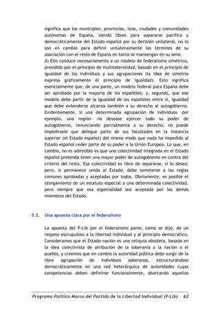 significa que los municipios, provincias, islas, ciudades y comunidades
       autónomas de España, siendo libres para separarse pacífica y
       democráticamente del Estado español por su decisión unilateral, no lo
       son en cambio para definir unilateralmente los términos de su
       asociación con el resto de España en tanto se mantengan en su seno.
       d) Ello conduce necesariamente a un modelo de federalismo simétrico,
       presidido por el principio de multilateralidad, basado en el principio de
       igualdad de los individuos y sus agrupaciones (la idea de simetría
       expresa gráficamente el principio de igualdad). Esto significa
       esencialmente que, de una parte, un modelo federal para España debe
       ser aprobado por la mayoría de los españoles; y, segundo, que ese
       modelo debe partir de la igualdad de los españoles entre sí, igualdad
       que debe entenderse alcanza también a su derecho al autogobierno.
       Evidentemente, si una determinada agrupación de individuos –por
       ejemplo, una región– no desease ejercer todo su poder de
       autogobierno, renunciando parcialmente a su derecho, no puede
       impedírsele que delegue parte de sus facultades en la instancia
       superior (el Estado español) del mismo modo que nada ha impedido al
       Estado español ceder parte de su poder a la Unión Europea. Lo que, en
       cambio, no es admisible es que una colectividad integrada en el Estado
       español pretenda tener una mayor poder de autogobierno en contra del
       criterio del resto. Esa colectividad es libre de separarse, si lo desea;
       pero, si permanece unida al Estado, debe someterse a las reglas
       comunes aprobadas y aceptadas por todos. Obviamente, es posible el
       otorgamiento de un estatuto especial a una determinada colectividad,
       pero siempre que esa especialidad sea aceptada por los demás
       miembros del Estado.



5.2.   Una apuesta clara por el federalismo

       La apuesta del P-Lib por el federalismo parte, como se dijo, de un
       respeto escrupuloso a la libertad individual y al principio democrático.
       Consideramos que el Estado–nación es una reliquia obsoleta, basada en
       la idea colectivista de atribución de la soberanía a la nación o el
       pueblo, y creemos que en cambio la autoridad pública debe surgir de la
       libre   agrupación    de    individuos    soberanos,     estructurándose
       democráticamente en una red heterárquica de autoridades cuyas
       competencias deben definirse funcionalmente, abarcando aquellos




Programa Político Marco del Partido de la Libertad Individual (P-Lib)        62
 