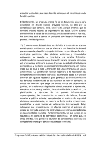 espacios territoriales que sean los más aptos para el ejercicio de cada
     función pública.

     Evidentemente, un programa marco no es el documento idóneo para
     desarrollar en detalle nuestro proyecto federal, no sólo por la
     complejidad que conlleva, sino, sobre todo, porque creemos que el
     concreto modelo federal de organización del actual Estado español
     debe definirse a través de un auténtico proceso constituyente. Por ello,
     nos limitamos aquí a definir los principios que deberían orientar ese
     proceso. Son las siguientes:

     1ª) El nuevo marco federal debe ser definido a través de un proceso
     constituyente, mediante el que se elaboraría una Constitución federal
     que reconocería a las diferentes colectividades reconocidas en España –
     municipios, provincias, islas, ciudades autónomas y comunidades
     autónomas– su derecho a constituirse en estados federados,
     estableciendo los mecanismos de transición para la completa ejecución
     del proceso (que se llevaría a cabo a través de las actuales instituciones
     democráticas y mediante los correspondientes referendums, del mismo
     modo que se llevó a cabo la transición del Estado franquista al Estado
     autonómico). La Constitución federal reservará a la federación las
     competencias que considere oportunas, estimándose desde el P-Lib que
     deberían ser aquellas necesarias para garantizar el reconocimiento de
     los derechos fundamentales de los españoles en todo el territorio, la
     unidad de mercado (que exige una unidad básica del ordenamiento
     jurídico, en lo referente a legislación laboral, mercantil e hipotecaria,
     normativa sobre pesos y medidas, determinación de la hora oficial…) la
     planificación y ejecución de las grandes infraestructuras
     suprarregionales, las competencias en materia de defensa, fuerzas
     armadas y política exterior, competencias en materia de seguridad
     ciudadana (esencialmente, en materia de lucha contra el terrorismo,
     narcotráfico y otras formas de delincuencia internacional). Debe
     subrayarse que probablemente en algunas materias el principio de
     unidad de mercado aconseje la centralización de ciertas competencias
     en las autoridades estatales – fundamentalmente, las que inciden en la
     regulación del ejercicio de actividades económicas – en tanto que, en
     otros ámbitos, será posible la asunción de competencias que hoy son
     competencia estatal por parte de los estados federados.




Programa Político Marco del Partido de la Libertad Individual (P-Lib)       63
 