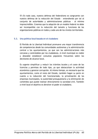 5º) En todo caso, nuestra defensa del federalismo es congruente con
       nuestra defensa de la reducción del Estado – entendiendo por tal al
       conjunto de autoridades y administraciones públicas – al mínimo
       imprescindible. Creemos que la adopción de un modelo federal no debe
       ser incompatible con la reducción del tamaño y funciones de las
       organizaciones públicas en todos y cada uno de los niveles territoriales.



5.3.   Una política local basada en el ciudadano

       El Partido de la Libertad Individual promueve una mayor transferencia
       de competencias desde las comunidades autónomas y la administración
       central a los ayuntamientos, ya que son las administraciones más
       cercanas y controlables por los ciudadanos. A nivel municipal es viable
       y deseable establecer consultas populares frecuentes sobre las
       decisiones de alcance local.

       Es urgente simplificar y reducir los trámites locales y el coste de las
       licencias y permisos de todo tipo, ya que obstaculizan la actividad
       económica y generan corrupción. Al mismo tiempo, es necesario que los
       ayuntamientos, como el resto del Estado, también hagan su parte en
       cuanto a la reducción del funcionariado, la privatización de las
       empresas municipales, la austeridad presupuestaria y la eliminación de
       cometidos que puede realizar directamente la sociedad civil. También
       a nivel local el objetivo es devolver el poder al ciudadano.




Programa Político Marco del Partido de la Libertad Individual (P-Lib)        65
 