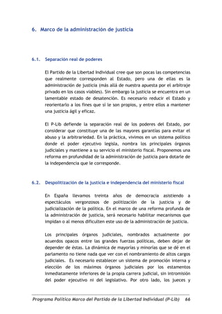 6. Marco de la administración de justicia




6.1.   Separación real de poderes

       El Partido de la Libertad Individual cree que son pocas las competencias
       que realmente corresponden al Estado, pero una de ellas es la
       administración de justicia (más allá de nuestra apuesta por el arbitraje
       privado en los casos viables). Sin embargo la justicia se encuentra en un
       lamentable estado de desatención. Es necesario reducir el Estado y
       reorientarlo a los fines que sí le son propios, y entre ellos a mantener
       una justicia ágil y eficaz.

       El P-Lib defiende la separación real de los poderes del Estado, por
       considerar que constituye una de las mayores garantías para evitar el
       abuso y la arbitrariedad. En la práctica, vivimos en un sistema político
       donde el poder ejecutivo legisla, nombra los principales órganos
       judiciales y mantiene a su servicio el ministerio fiscal. Proponemos una
       reforma en profundidad de la administración de justicia para dotarle de
       la independencia que le corresponde.



6.2.   Despolitización de la justicia e independencia del ministerio fiscal

       En España llevamos treinta años de democracia asistiendo a
       espectáculos vergonzosos de politización de la justicia y de
       judicialización de la política. En el marco de una reforma profunda de
       la administración de justicia, será necesario habilitar mecanismos que
       impidan o al menos dificulten este uso de la administración de justicia.

       Los principales órganos judiciales, nombrados actualmente por
       acuerdos opacos entre las grandes fuerzas políticas, deben dejar de
       depender de éstas. La dinámica de mayorías y minorías que se dé en el
       parlamento no tiene nada que ver con el nombramiento de altos cargos
       judiciales. Es necesario establecer un sistema de promoción interna y
       elección de los máximos órganos judiciales por los estamentos
       inmediatamente inferiores de la propia carrera judicial, sin intromisión
       del poder ejecutivo ni del legislativo. Por otro lado, los jueces y



Programa Político Marco del Partido de la Libertad Individual (P-Lib)         66
 