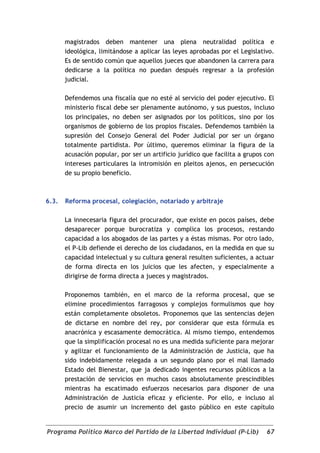 magistrados deben mantener una plena neutralidad política e
       ideológica, limitándose a aplicar las leyes aprobadas por el Legislativo.
       Es de sentido común que aquellos jueces que abandonen la carrera para
       dedicarse a la política no puedan después regresar a la profesión
       judicial.

       Defendemos una fiscalía que no esté al servicio del poder ejecutivo. El
       ministerio fiscal debe ser plenamente autónomo, y sus puestos, incluso
       los principales, no deben ser asignados por los políticos, sino por los
       organismos de gobierno de los propios fiscales. Defendemos también la
       supresión del Consejo General del Poder Judicial por ser un órgano
       totalmente partidista. Por último, queremos eliminar la figura de la
       acusación popular, por ser un artificio jurídico que facilita a grupos con
       intereses particulares la intromisión en pleitos ajenos, en persecución
       de su propio beneficio.



6.3.   Reforma procesal, colegiación, notariado y arbitraje

       La innecesaria figura del procurador, que existe en pocos países, debe
       desaparecer porque burocratiza y complica los procesos, restando
       capacidad a los abogados de las partes y a éstas mismas. Por otro lado,
       el P-Lib defiende el derecho de los ciudadanos, en la medida en que su
       capacidad intelectual y su cultura general resulten suficientes, a actuar
       de forma directa en los juicios que les afecten, y especialmente a
       dirigirse de forma directa a jueces y magistrados.

       Proponemos también, en el marco de la reforma procesal, que se
       elimine procedimientos farragosos y complejos formulismos que hoy
       están completamente obsoletos. Proponemos que las sentencias dejen
       de dictarse en nombre del rey, por considerar que esta fórmula es
       anacrónica y escasamente democrática. Al mismo tiempo, entendemos
       que la simplificación procesal no es una medida suficiente para mejorar
       y agilizar el funcionamiento de la Administración de Justicia, que ha
       sido indebidamente relegada a un segundo plano por el mal llamado
       Estado del Bienestar, que ja dedicado ingentes recursos públicos a la
       prestación de servicios en muchos casos absolutamente prescindibles
       mientras ha escatimado esfuerzos necesarios para disponer de una
       Administración de Justicia eficaz y eficiente. Por ello, e incluso al
       precio de asumir un incremento del gasto público en este capítulo


Programa Político Marco del Partido de la Libertad Individual (P-Lib)         67
 
