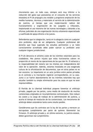 (incremento que, en todo caso, siempre será muy inferior a la
     reducción del gasto que postulamos en el conjunto de los servicios
     estatales) el P-Lib propugna una notable y progresiva ampliación de los
     medios humanos, técnicos y materiales al servicio de la Administración
     de Justicia, al tiempo que una modernización radical del
     funcionamiento y organización de los juzgados y tribunales,
     implantando el uso intensivo de las nuevas tecnologías y dotando a las
     oficinas judiciales de una organización técnica altamente especializada
     y cualificada de apoyo directo a los jueces.

     Defendemos que la colegiación, tanto en la abogacía como en cualquier
     otra profesión, deje de ser obligatoria. Cualquier profesional del
     derecho que haya superado los estudios pertinentes y se halle
     correctamente acreditado debe poder ejercer su profesión ante
     cualquier órgano jurisdiccional.

     El P-Lib denuncia el altísimo coste de los trámites notariales para los
     ciudadanos. Nos parece injusto que estos funcionarios cobren en
     proporción al monto de las operaciones de las que dan fe. El esfuerzo y
     la responsabilidad del notario son los mismos con independencia del
     valor de la operación. Además, estamos instalados en una exagerada
     cultura de la oficialización de documentos, que en otros países no es
     tan excesiva. Lo importante en un acto jurídico entre partes privadas
     es el contrato y la inscripción registral correspondiente, en su caso.
     Junto a un fuerte abaratamiento de los trámites notariales hay que
     estudiar también su simple eliminación para los casos en que no sean
     imprescindibles.

     El Partido de la Libertad Individual propone fomentar el arbitraje
     privado, pagado por las partes, como medio de resolución de muchos
     contenciosos originados en incumplimientos contractuales. Esto reduce
     los costes y la carga de trabajo de la administración de justicia, y
     acorta el tiempo de resolución de los contenciosos. Los mecanismos de
     arbitraje deben extenderse tanto como resulte posible.

     Consideramos que los contratos son la ley de las partes y merecen un
     escrupuloso cumplimiento por parte de quienes libremente los
     firmaron. El arbitraje privado y, en último extremo, la justicia estatal,
     deben garantizar ese cumplimiento.




Programa Político Marco del Partido de la Libertad Individual (P-Lib)      68
 
