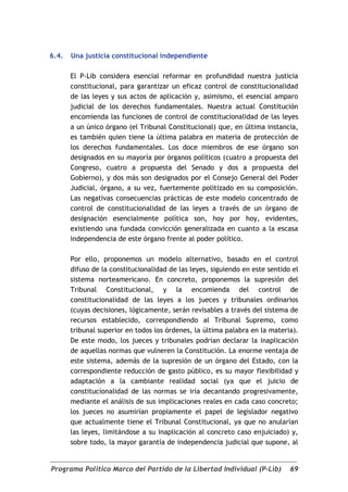 6.4.   Una justicia constitucional independiente

       El P-Lib considera esencial reformar en profundidad nuestra justicia
       constitucional, para garantizar un eficaz control de constitucionalidad
       de las leyes y sus actos de aplicación y, asimismo, el esencial amparo
       judicial de los derechos fundamentales. Nuestra actual Constitución
       encomienda las funciones de control de constitucionalidad de las leyes
       a un único órgano (el Tribunal Constitucional) que, en última instancia,
       es también quien tiene la última palabra en materia de protección de
       los derechos fundamentales. Los doce miembros de ese órgano son
       designados en su mayoría por órganos políticos (cuatro a propuesta del
       Congreso, cuatro a propuesta del Senado y dos a propuesta del
       Gobierno), y dos más son designados por el Consejo General del Poder
       Judicial, órgano, a su vez, fuertemente politizado en su composición.
       Las negativas consecuencias prácticas de este modelo concentrado de
       control de constitucionalidad de las leyes a través de un órgano de
       designación esencialmente política son, hoy por hoy, evidentes,
       existiendo una fundada convicción generalizada en cuanto a la escasa
       independencia de este órgano frente al poder político.

       Por ello, proponemos un modelo alternativo, basado en el control
       difuso de la constitucionalidad de las leyes, siguiendo en este sentido el
       sistema norteamericano. En concreto, proponemos la supresión del
       Tribunal Constitucional, y la encomienda del control de
       constitucionalidad de las leyes a los jueces y tribunales ordinarios
       (cuyas decisiones, lógicamente, serán revisables a través del sistema de
       recursos establecido, correspondiendo al Tribunal Supremo, como
       tribunal superior en todos los órdenes, la última palabra en la materia).
       De este modo, los jueces y tribunales podrían declarar la inaplicación
       de aquellas normas que vulneren la Constitución. La enorme ventaja de
       este sistema, además de la supresión de un órgano del Estado, con la
       correspondiente reducción de gasto público, es su mayor flexibilidad y
       adaptación a la cambiante realidad social (ya que el juicio de
       constitucionalidad de las normas se iría decantando progresivamente,
       mediante el análisis de sus implicaciones reales en cada caso concreto;
       los jueces no asumirían propiamente el papel de legislador negativo
       que actualmente tiene el Tribunal Constitucional, ya que no anularían
       las leyes, limitándose a su inaplicación al concreto caso enjuiciado) y,
       sobre todo, la mayor garantía de independencia judicial que supone, al


Programa Político Marco del Partido de la Libertad Individual (P-Lib)         69
 