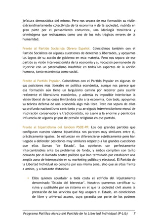 jefatura democrática del mismo. Pero nos separa de esa formación su visión
extraordinariamente colectivista de la economía y de la sociedad, nutrida en
gran parte por el pensamiento comunista, una ideología totalitaria y
criminógena que rechazamos como uno de los más trágicos errores de la
humanidad.

Frente al Partido Socialista Obrero Español. Coincidimos también con el
Partido Socialista en algunas cuestiones de derechos y libertades, y apoyamos
los logros de su acción de gobierno en esta materia. Pero nos separa de ese
partido su visión intervencionista de la economía y su vocación permanente de
injerirse con un paternalismo insufrible en todos los aspectos de la acción
humana, tanto económica como social.

Frente al Partido Popular. Coincidimos con el Partido Popular en algunas de
sus posiciones más liberales en política económica, aunque nos parece que
esa formación aún tiene un larguísimo camino por recorrer para asumir
realmente el liberalismo económico, y además es imposible interiorizar la
visión liberal de las cosas limitándola sólo a la economía. Con todo, apoyamos
su teórica defensa de una economía algo más libre. Pero nos separa de ellos
su profundo nacionalismo centrípeto y su arraigado intervencionismo moral de
inspiración conservadora y tradicionalista, no ajeno a la enorme y perniciosa
influencia de algunos grupos de presión religiosos en ese partido.

Frente al bipartidismo del tándem PSOE-PP. Los dos grandes partidos que
configuran nuestro sistema bipartidista nos parecen muy similares entre sí,
prácticamente iguales. Se esfuerzan en diferenciarse estéticamente pero han
llegado a defender posiciones muy similares respecto a las grandes cuestiones
que ellos llaman "de Estado". Sus opiniones son perfectamente
intercambiables ante los problemas de fondo, y ambos compiten con tanto
denuedo por el llamado centro político que han terminado por establecer una
amplia zona de intersección en su marketing político y electoral. El Partido de
la Libertad Individual no compite por esa misma zona, sino que se sitúa frente
a ambos, y a bastante distancia:

      Ellos quieren apuntalar a toda costa el edificio del injustamente
       denominado "Estado del bienestar". Nosotros queremos certificar su
       ruina y sustituirlo por un sistema en el que la sociedad civil asuma la
       prestación de los servicios que hoy acapara el Estado, en condiciones
       de libre y universal acceso, cuya garantía por parte de los poderes




Programa Político Marco del Partido de la Libertad Individual (P-Lib)        7
 