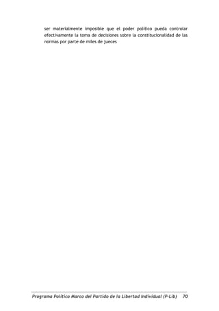 ser materialmente imposible que el poder político pueda controlar
     efectivamente la toma de decisiones sobre la constitucionalidad de las
     normas por parte de miles de jueces




Programa Político Marco del Partido de la Libertad Individual (P-Lib)   70
 