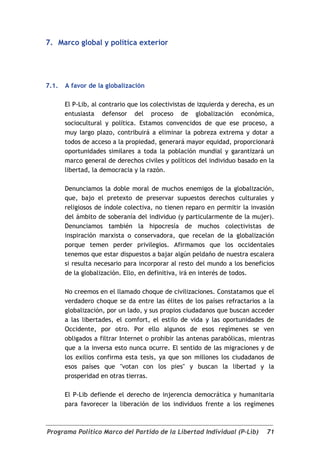 7. Marco global y política exterior




7.1.   A favor de la globalización

       El P-Lib, al contrario que los colectivistas de izquierda y derecha, es un
       entusiasta defensor del proceso de globalización económica,
       sociocultural y política. Estamos convencidos de que ese proceso, a
       muy largo plazo, contribuirá a eliminar la pobreza extrema y dotar a
       todos de acceso a la propiedad, generará mayor equidad, proporcionará
       oportunidades similares a toda la población mundial y garantizará un
       marco general de derechos civiles y políticos del individuo basado en la
       libertad, la democracia y la razón.

       Denunciamos la doble moral de muchos enemigos de la globalización,
       que, bajo el pretexto de preservar supuestos derechos culturales y
       religiosos de índole colectiva, no tienen reparo en permitir la invasión
       del ámbito de soberanía del individuo (y particularmente de la mujer).
       Denunciamos también la hipocresía de muchos colectivistas de
       inspiración marxista o conservadora, que recelan de la globalización
       porque temen perder privilegios. Afirmamos que los occidentales
       tenemos que estar dispuestos a bajar algún peldaño de nuestra escalera
       si resulta necesario para incorporar al resto del mundo a los beneficios
       de la globalización. Ello, en definitiva, irá en interés de todos.

       No creemos en el llamado choque de civilizaciones. Constatamos que el
       verdadero choque se da entre las élites de los países refractarios a la
       globalización, por un lado, y sus propios ciudadanos que buscan acceder
       a las libertades, el comfort, el estilo de vida y las oportunidades de
       Occidente, por otro. Por ello algunos de esos regímenes se ven
       obligados a filtrar Internet o prohibir las antenas parabólicas, mientras
       que a la inversa esto nunca ocurre. El sentido de las migraciones y de
       los exilios confirma esta tesis, ya que son millones los ciudadanos de
       esos países que "votan con los pies" y buscan la libertad y la
       prosperidad en otras tierras.

       El P-Lib defiende el derecho de injerencia democrática y humanitaria
       para favorecer la liberación de los individuos frente a los regímenes



Programa Político Marco del Partido de la Libertad Individual (P-Lib)         71
 