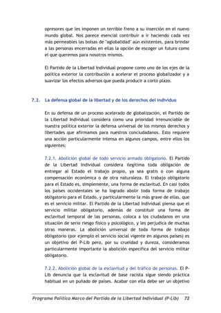 opresores que les imponen un terrible freno a su inserción en el nuevo
       mundo global. Nos parece esencial contribuir a ir haciendo cada vez
       más permeables las bolsas de "aglobalidad" aún existentes, para brindar
       a las personas encerradas en ellas la opción de escoger un futuro como
       el que queremos para nosotros mismos.

       El Partido de la Libertad Individual propone como uno de los ejes de la
       política exterior la contribución a acelerar el proceso globalizador y a
       suavizar los efectos adversos que pueda producir a corto plazo.



7.2.   La defensa global de la libertad y de los derechos del individuo

       En su defensa de un proceso acelerado de globalización, el Partido de
       la Libertad Individual considera como una prioridad irrenunciable de
       nuestra política exterior la defensa universal de los mismos derechos y
       libertades que afirmamos para nuestros conciudadanos. Esto requiere
       una acción particularmente intensa en algunos campos, entre ellos los
       siguientes:

       7.2.1. Abolición global de todo servicio armado obligatorio. El Partido
       de la Libertad Individual considera ilegítima toda obligación de
       entregar al Estado el trabajo propio, ya sea gratis o con alguna
       compensación económica o de otra naturaleza. El trabajo obligatorio
       para el Estado es, simplemente, una forma de esclavitud. En casi todos
       los países occidentales se ha logrado abolir toda forma de trabajo
       obligatorio para el Estado, y particularmente la más grave de ellas, que
       es el servicio militar. El Partido de la Libertad Individual piensa que el
       servicio militar obligatorio, además de constituir una forma de
       esclavitud temporal de las personas, coloca a los ciudadanos en una
       situación de serio riesgo físico y psicológico, y les perjudica de muchas
       otras maneras. La abolición universal de toda forma de trabajo
       obligatorio (por ejemplo el servicio social vigente en algunos países) es
       un objetivo del P-Lib pero, por su crueldad y dureza, consideramos
       particularmente importante la abolición específica del servicio militar
       obligatorio.

       7.2.2. Abolición global de la esclavitud y del tráfico de personas. El P-
       Lib denuncia que la esclavitud de base racista sigue siendo práctica
       habitual en un puñado de países. Acabar con ella debe ser un objetivo


Programa Político Marco del Partido de la Libertad Individual (P-Lib)         72
 