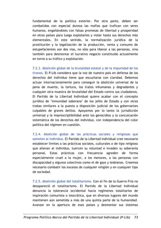 fundamental de la política exterior. Por otra parte, deben ser
     combatidas con especial dureza las mafias que trafican con seres
     humanos, engañándoles con falsas promesas de libertad y prosperidad
     en otros países para luego explotarles y violar hasta sus derechos más
     elementales. En este sentido, la normalización jurídica de la
     prostitución y la legalización de la producción, venta y consumo de
     estupefacientes son dos vías, no sólo para liberar a las personas, sino
     también para desmontar el lucrativo negocio constituido actualmente
     en torno a su tráfico y explotación.

     7.2.3. Abolición global de la brutalidad estatal y de la impunidad de los
     tiranos. El P-Lib considera que la voz de nuestro país en defensa de los
     derechos del individuo tiene que escucharse con claridad. Debemos
     actuar internacionalmente para conseguir la abolición universal de la
     pena de muerte, la tortura, los tratos inhumanos y degradantes y
     cualquier otra muestra de brutalidad del Estado contra sus ciudadanos.
     El Partido de la Libertad Individual quiere acabar con el concepto
     jurídico de "inmunidad soberana" de los jefes de Estado y con otras
     trabas similares a la puesta a disposición judicial de los gobernantes
     culpables de graves delitos. Apoyamos por lo tanto la jurisdicción
     universal y la imprescriptibilidad ante los genocidios y la conculcación
     sistemática de los derechos del individuo, con independencia del color
     político del régimen en cuestión.

     7.2.4. Abolición global de las prácticas sociales y religiosas que
     someten al individuo. El Partido de la Libertad individual cree necesario
     establecer límites a las prácticas sociales, culturales o de tipo religioso
     que alienan al individuo, tuercen su voluntad e invaden su soberanía
     personal. Estas prácticas con frecuencia agreden de forma
     especialmente cruel a la mujer, a los menores, a las personas con
     discapacidad y algunos colectivos como el de gays y lesbianas. Creemos
     necesario combatir los excesos de cualquier religión y en cualquier tipo
     de sociedad.

     7.2.5. Abolición global del totalitarismo. Con el fin de la Guerra Fría no
     desapareció el totalitarismo. El Partido de la Libertad Individual
     denuncia la tolerancia occidental hacia regímenes totalitarios de
     inspiración comunista o teocrática, que en diversos lugares del mundo
     mantienen aún sometida a más de una quinta parte de la humanidad.
     Avanzar en la apertura de esos países y desmontar sus sistemas


Programa Político Marco del Partido de la Libertad Individual (P-Lib)        73
 