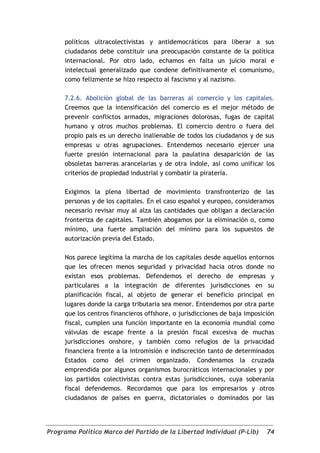 políticos ultracolectivistas y antidemocráticos para liberar a sus
     ciudadanos debe constituir una preocupación constante de la política
     internacional. Por otro lado, echamos en falta un juicio moral e
     intelectual generalizado que condene definitivamente el comunismo,
     como felizmente se hizo respecto al fascismo y al nazismo.

     7.2.6. Abolición global de las barreras al comercio y los capitales.
     Creemos que la intensificación del comercio es el mejor método de
     prevenir conflictos armados, migraciones dolorosas, fugas de capital
     humano y otros muchos problemas. El comercio dentro o fuera del
     propio país es un derecho inalienable de todos los ciudadanos y de sus
     empresas u otras agrupaciones. Entendemos necesario ejercer una
     fuerte presión internacional para la paulatina desaparición de las
     obsoletas barreras arancelarias y de otra índole, así como unificar los
     criterios de propiedad industrial y combatir la piratería.

     Exigimos la plena libertad de movimiento transfronterizo de las
     personas y de los capitales. En el caso español y europeo, consideramos
     necesario revisar muy al alza las cantidades que obligan a declaración
     fronteriza de capitales. También abogamos por la eliminación o, como
     mínimo, una fuerte ampliación del mínimo para los supuestos de
     autorización previa del Estado.

     Nos parece legítima la marcha de los capitales desde aquellos entornos
     que les ofrecen menos seguridad y privacidad hacia otros donde no
     existan esos problemas. Defendemos el derecho de empresas y
     particulares a la integración de diferentes jurisdicciones en su
     planificación fiscal, al objeto de generar el beneficio principal en
     lugares donde la carga tributaria sea menor. Entendemos por otra parte
     que los centros financieros offshore, o jurisdicciones de baja imposición
     fiscal, cumplen una función importante en la economía mundial como
     válvulas de escape frente a la presión fiscal excesiva de muchas
     jurisdicciones onshore, y también como refugios de la privacidad
     financiera frente a la intromisión e indiscreción tanto de determinados
     Estados como del crimen organizado. Condenamos la cruzada
     emprendida por algunos organismos burocráticos internacionales y por
     los partidos colectivistas contra estas jurisdicciones, cuya soberanía
     fiscal defendemos. Recordamos que para los empresarios y otros
     ciudadanos de países en guerra, dictatoriales o dominados por las




Programa Político Marco del Partido de la Libertad Individual (P-Lib)      74
 