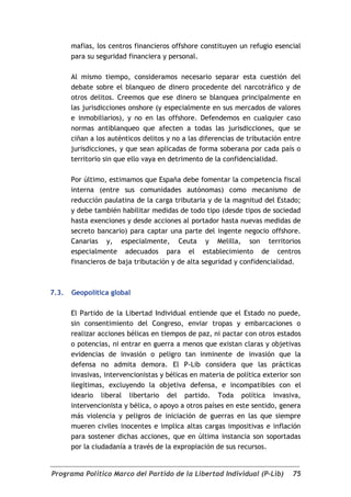 mafias, los centros financieros offshore constituyen un refugio esencial
       para su seguridad financiera y personal.

       Al mismo tiempo, consideramos necesario separar esta cuestión del
       debate sobre el blanqueo de dinero procedente del narcotráfico y de
       otros delitos. Creemos que ese dinero se blanquea principalmente en
       las jurisdicciones onshore (y especialmente en sus mercados de valores
       e inmobiliarios), y no en las offshore. Defendemos en cualquier caso
       normas antiblanqueo que afecten a todas las jurisdicciones, que se
       ciñan a los auténticos delitos y no a las diferencias de tributación entre
       jurisdicciones, y que sean aplicadas de forma soberana por cada país o
       territorio sin que ello vaya en detrimento de la confidencialidad.

       Por último, estimamos que España debe fomentar la competencia fiscal
       interna (entre sus comunidades autónomas) como mecanismo de
       reducción paulatina de la carga tributaria y de la magnitud del Estado;
       y debe también habilitar medidas de todo tipo (desde tipos de sociedad
       hasta exenciones y desde acciones al portador hasta nuevas medidas de
       secreto bancario) para captar una parte del ingente negocio offshore.
       Canarias y, especialmente, Ceuta y Melilla, son territorios
       especialmente adecuados para el establecimiento de centros
       financieros de baja tributación y de alta seguridad y confidencialidad.



7.3.   Geopolítica global

       El Partido de la Libertad Individual entiende que el Estado no puede,
       sin consentimiento del Congreso, enviar tropas y embarcaciones o
       realizar acciones bélicas en tiempos de paz, ni pactar con otros estados
       o potencias, ni entrar en guerra a menos que existan claras y objetivas
       evidencias de invasión o peligro tan inminente de invasión que la
       defensa no admita demora. El P-Lib considera que las prácticas
       invasivas, intervencionistas y bélicas en materia de política exterior son
       ilegítimas, excluyendo la objetiva defensa, e incompatibles con el
       ideario liberal libertario del partido. Toda política invasiva,
       intervencionista y bélica, o apoyo a otros países en este sentido, genera
       más violencia y peligros de iniciación de guerras en las que siempre
       mueren civiles inocentes e implica altas cargas impositivas e inflación
       para sostener dichas acciones, que en última instancia son soportadas
       por la ciudadanía a través de la expropiación de sus recursos.


Programa Político Marco del Partido de la Libertad Individual (P-Lib)         75
 