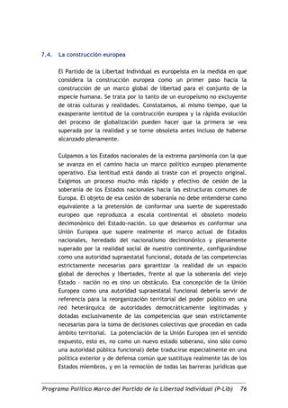 7.4.   La construcción europea

       El Partido de la Libertad Individual es europeísta en la medida en que
       considera la construcción europea como un primer paso hacia la
       construcción de un marco global de libertad para el conjunto de la
       especie humana. Se trata por lo tanto de un europeísmo no excluyente
       de otras culturas y realidades. Constatamos, al mismo tiempo, que la
       exasperante lentitud de la construcción europea y la rápida evolución
       del proceso de globalización pueden hacer que la primera se vea
       superada por la realidad y se torne obsoleta antes incluso de haberse
       alcanzado plenamente.

       Culpamos a los Estados nacionales de la extrema parsimonia con la que
       se avanza en el camino hacia un marco político europeo plenamente
       operativo. Esa lentitud está dando al traste con el proyecto original.
       Exigimos un proceso mucho más rápido y efectivo de cesión de la
       soberanía de los Estados nacionales hacia las estructuras comunes de
       Europa. El objeto de esa cesión de soberanía no debe entenderse como
       equivalente a la pretensión de conformar una suerte de superestado
       europeo que reproduzca a escala continental el obsoleto modelo
       decimonónico del Estado-nación. Lo que deseamos es conformar una
       Unión Europea que supere realmente el marco actual de Estados
       nacionales, heredado del nacionalismo decimonónico y plenamente
       superado por la realidad social de nuestro continente, configurándose
       como una autoridad supraestatal funcional, dotada de las competencias
       estrictamente necesarias para garantizar la realidad de un espacio
       global de derechos y libertades, frente al que la soberanía del viejo
       Estado – nación no es sino un obstáculo. Esa concepción de la Unión
       Europea como una autoridad supraestatal funcional debería servir de
       referencia para la reorganización territorial del poder público en una
       red heterárquica de autoridades democráticamente legitimadas y
       dotadas exclusivamente de las competencias que sean estrictamente
       necesarias para la toma de decisiones colectivas que procedan en cada
       ámbito territorial. La potenciación de la Unión Europea (en el sentido
       expuesto, esto es, no como un nuevo estado soberano, sino sólo como
       una autoridad pública funcional) debe traducirse especialmente en una
       política exterior y de defensa común que sustituya realmente las de los
       Estados miembros, y en la remoción de todas las barreras jurídicas que


Programa Político Marco del Partido de la Libertad Individual (P-Lib)      76
 