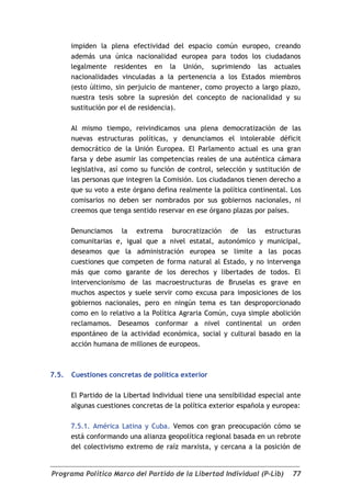 impiden la plena efectividad del espacio común europeo, creando
       además una única nacionalidad europea para todos los ciudadanos
       legalmente residentes en la Unión, suprimiendo las actuales
       nacionalidades vinculadas a la pertenencia a los Estados miembros
       (esto último, sin perjuicio de mantener, como proyecto a largo plazo,
       nuestra tesis sobre la supresión del concepto de nacionalidad y su
       sustitución por el de residencia).

       Al mismo tiempo, reivindicamos una plena democratización de las
       nuevas estructuras políticas, y denunciamos el intolerable déficit
       democrático de la Unión Europea. El Parlamento actual es una gran
       farsa y debe asumir las competencias reales de una auténtica cámara
       legislativa, así como su función de control, selección y sustitución de
       las personas que integren la Comisión. Los ciudadanos tienen derecho a
       que su voto a este órgano defina realmente la política continental. Los
       comisarios no deben ser nombrados por sus gobiernos nacionales, ni
       creemos que tenga sentido reservar en ese órgano plazas por países.

       Denunciamos la extrema burocratización de las estructuras
       comunitarias e, igual que a nivel estatal, autonómico y municipal,
       deseamos que la administración europea se limite a las pocas
       cuestiones que competen de forma natural al Estado, y no intervenga
       más que como garante de los derechos y libertades de todos. El
       intervencionismo de las macroestructuras de Bruselas es grave en
       muchos aspectos y suele servir como excusa para imposiciones de los
       gobiernos nacionales, pero en ningún tema es tan desproporcionado
       como en lo relativo a la Política Agraria Común, cuya simple abolición
       reclamamos. Deseamos conformar a nivel continental un orden
       espontáneo de la actividad económica, social y cultural basado en la
       acción humana de millones de europeos.



7.5.   Cuestiones concretas de política exterior

       El Partido de la Libertad Individual tiene una sensibilidad especial ante
       algunas cuestiones concretas de la política exterior española y europea:

       7.5.1. América Latina y Cuba. Vemos con gran preocupación cómo se
       está conformando una alianza geopolítica regional basada en un rebrote
       del colectivismo extremo de raíz marxista, y cercana a la posición de


Programa Político Marco del Partido de la Libertad Individual (P-Lib)        77
 