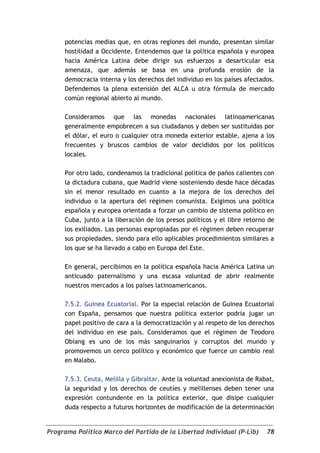 potencias medias que, en otras regiones del mundo, presentan similar
     hostilidad a Occidente. Entendemos que la política española y europea
     hacia América Latina debe dirigir sus esfuerzos a desarticular esa
     amenaza, que además se basa en una profunda erosión de la
     democracia interna y los derechos del individuo en los países afectados.
     Defendemos la plena extensión del ALCA u otra fórmula de mercado
     común regional abierto al mundo.

     Consideramos que las monedas nacionales latinoamericanas
     generalmente empobrecen a sus ciudadanos y deben ser sustituidas por
     el dólar, el euro o cualquier otra moneda exterior estable, ajena a los
     frecuentes y bruscos cambios de valor decididos por los políticos
     locales.

     Por otro lado, condenamos la tradicional política de paños calientes con
     la dictadura cubana, que Madrid viene sosteniendo desde hace décadas
     sin el menor resultado en cuanto a la mejora de los derechos del
     individuo o la apertura del régimen comunista. Exigimos una política
     española y europea orientada a forzar un cambio de sistema político en
     Cuba, junto a la liberación de los presos políticos y el libre retorno de
     los exiliados. Las personas expropiadas por el régimen deben recuperar
     sus propiedades, siendo para ello aplicables procedimientos similares a
     los que se ha llevado a cabo en Europa del Este.

     En general, percibimos en la política española hacia América Latina un
     anticuado paternalismo y una escasa voluntad de abrir realmente
     nuestros mercados a los países latinoamericanos.

     7.5.2. Guinea Ecuatorial. Por la especial relación de Guinea Ecuatorial
     con España, pensamos que nuestra política exterior podría jugar un
     papel positivo de cara a la democratización y al respeto de los derechos
     del individuo en ese país. Consideramos que el régimen de Teodoro
     Obiang es uno de los más sanguinarios y corruptos del mundo y
     promovemos un cerco político y económico que fuerce un cambio real
     en Malabo.

     7.5.3. Ceuta, Melilla y Gibraltar. Ante la voluntad anexionista de Rabat,
     la seguridad y los derechos de ceutíes y melillenses deben tener una
     expresión contundente en la política exterior, que disipe cualquier
     duda respecto a futuros horizontes de modificación de la determinación


Programa Político Marco del Partido de la Libertad Individual (P-Lib)      78
 