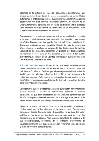 española en la defensa de esas dos poblaciones. Consideramos que
     ambas ciudades deben tener la plena consideración de comunidades
     autónomas, y entendemos que por sus peculiares características podría
     establecerse en ellas centros financieros offshore. El Partido de la
     Libertad Individual considera que el status político de ambas ciudades
     debe depender exclusivamente de la voluntad de sus ciudadanos, libre
     y democráticamente expresada en las urnas.

     Consecuente con lo anterior es nuestra política sobre Gibraltar, opuesta
     a la que tradicionalmente han defendido los partidos colectivistas
     españoles. Reconocemos la especificidad cultural de los ciudadanos de
     Gibraltar, producto de una compleja historia de más de trescientos
     años. Lejos de reivindicar la anexión del territorio contra la expresa
     voluntad de su población, deseamos un proceso de descolonización
     democrática que se base en los derechos y la voluntad del pueblo
     gibraltareño. El Partido de la Libertad Individual se suma por ello a la
     Declaración de Casemates de 1993.

     7.5.4. El Sáhara Occidental. El Partido de la Libertad Individual señala
     la responsabilidad jurídica e histórica de España en la invasión marroquí
     del Sáhara Occidental. Exigimos por ello una profunda implicación de
     Madrid en una solución definitiva del conflicto que satisfaga a la
     población saharaui. Defendemos un referéndum basado en los censos
     españoles y ejecutado en condiciones de libertad y seguridad jurídica
     bajo supervisión internacional.

     Consideramos que los ciudadanos saharauis que puedan demostrar serlo
     tienen derecho a obtener la nacionalidad española si quieren
     solicitarla, ya que eran ciudadanos de un territorio considerado por
     España como provincia en el momento de la entrega a Marruecos, y de
     hecho algunos de ellos portaban ya documentación española ordinaria.

     Exigimos de Rabat el máximo respeto a los derechos individuales,
     civiles y políticos de los saharauis en la zona ocupada. Creemos que
     también el Frente Polisario debe democratizar la gestión del poder
     político en las zonas del territorio saharaui que controla y en los
     campamentos de refugiados. Pese a apoyar la justicia de su causa y de
     sus reivindicaciones, recelamos de su extremo colectivismo de
     inspiración marxista y de sus conexiones con regímenes como el cubano
     y otros de similares características.


Programa Político Marco del Partido de la Libertad Individual (P-Lib)      79
 