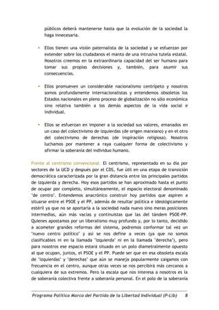 públicos deberá mantenerse hasta que la evolución de la sociedad la
       haga innecesaria.

      Ellos tienen una visión paternalista de la sociedad y se esfuerzan por
       extender sobre los ciudadanos el manto de una intrusiva tutela estatal.
       Nosotros creemos en la extraordinaria capacidad del ser humano para
       tomar sus propias decisiones y, también, para asumir sus
       consecuencias.

      Ellos promueven un considerable nacionalismo centrípeto y nosotros
       somos profundamente internacionalistas y entendemos obsoletos los
       Estados nacionales en pleno proceso de globalización no sólo económica
       sino relativa también a los demás aspectos de la vida social e
       individual.

      Ellos se esfuerzan en imponer a la sociedad sus valores, emanados en
       un caso del colectivismo de izquierdas (de origen marxiano) y en el otro
       del colectivismo de derechas (de inspiración religiosa). Nosotros
       luchamos por mantener a raya cualquier forma de colectivismo y
       afirmar la soberanía del individuo humano.

Frente al centrismo convencional. El centrismo, representado en su día por
sectores de la UCD y después por el CDS, fue útil en una etapa de transición
democrática caracterizada por la gran distancia entre los principales partidos
de izquierda y derecha. Hoy esos partidos se han aproximado hasta el punto
de ocupar por completo, simultáneamente, el espacio electoral denominado
"de centro". Entendemos anacrónico construir hoy partidos que aspiren a
situarse entre el PSOE y el PP, además de resultar política e ideológicamente
estéril ya que no se aportaría a la sociedad nada nuevo sino meras posiciones
intermedias, aún más vacías y continuistas que las del tándem PSOE-PP.
Quienes apostamos por un liberalismo muy profundo y, por lo tanto, decidido
a acometer grandes reformas del sistema, podremos conformar tal vez un
"nuevo centro político" y así se nos define a veces (ya que no somos
clasificables ni en la llamada "izquierda" ni en la llamada "derecha"), pero
para nosotros ese espacio estará situado en un polo diametralmente opuesto
al que ocupan, juntos, el PSOE y el PP. Puede ser que en esa obsoleta escala
de "izquierdas" y "derechas" que aún se maneja popularmente caigamos con
frecuencia en el centro, aunque otras veces se nos percibirá más cercanos a
cualquiera de sus extremos. Pero la escala que nos interesa a nosotros es la
de soberanía colectiva frente a soberanía personal. En el polo de la soberanía


Programa Político Marco del Partido de la Libertad Individual (P-Lib)        8
 